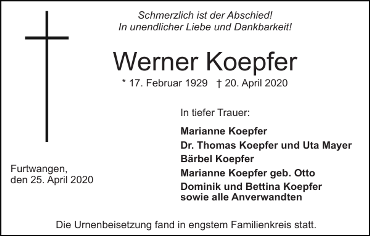 <p>Schmerzlich ist der Abschied!<br />In unendlicher Liebe und Dankbarkeit!</p><p>Werner Koepfer<br />* 17. Februar 1929 † 20. April 2020<br />In tiefer Trauer:</p><p>Furtwangen,<br />den 25. April 2020</p><p>Marianne Koepfer<br />Dr. Thomas Koepfer und Uta Mayer<br />Bärbel Koepfer<br />Marianne Koepfer geb. Otto<br />Dominik und Bettina Koepfer<br />sowie alle Anverwandten</p><p>Die Urnenbeisetzung fand in engstem Familienkreis statt.</p>
