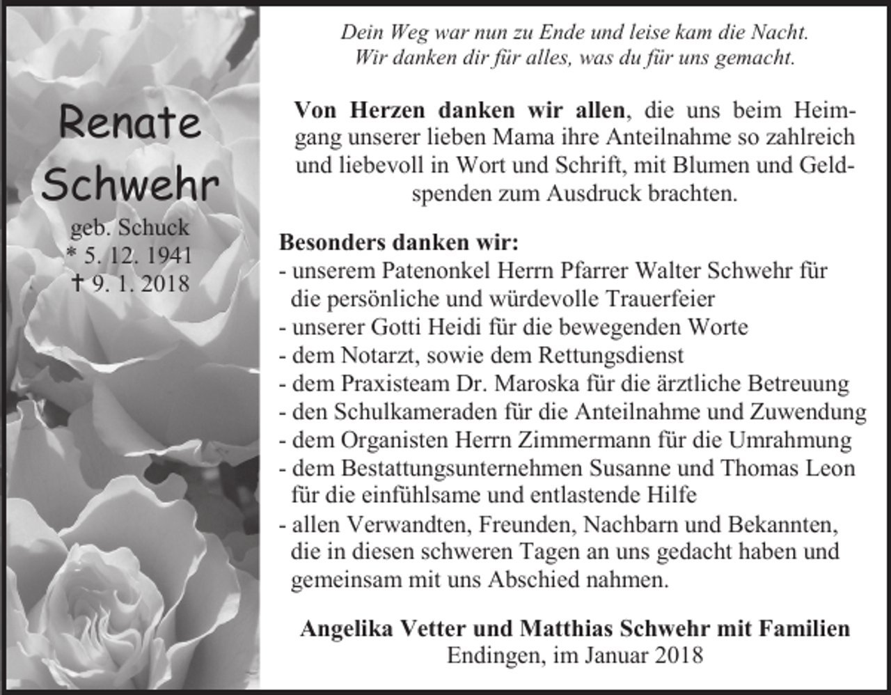 <p>Dein Weg war nun zu Ende und leise kam die Nacht.<br />Wir danken dir für alles, was du für uns gemacht.</p><p>Renate<br />Schwehr<br />geb. Schuck<br />* 5. 12. 1941<br /> 9. 1. 2018</p><p>Von Herzen danken wir allen, die uns beim Heimgang unserer lieben Mama ihre Anteilnahme so zahlreich<br />und liebevoll in Wort und Schrift, mit Blumen und Geldspenden zum Ausdruck brachten.<br />Besonders danken wir:<br />- unserem Patenonkel Herrn Pfarrer Walter Schwehr für<br />die persönliche und würdevolle Trauerfeier<br />- unserer Gotti Heidi für die bewegenden Worte<br />- dem Notarzt, sowie dem Rettungsdienst<br />- dem Praxisteam Dr. Maroska für die ärztliche Betreuung<br />- den Schulkameraden für die Anteilnahme und Zuwendung<br />- dem Organisten Herrn Zimmermann für die Umrahmung<br />- dem Bestattungsunternehmen Susanne und Thomas Leon<br />für die einfühlsame und entlastende Hilfe<br />- allen Verwandten, Freunden, Nachbarn und Bekannten,<br />die in diesen schweren Tagen an uns gedacht haben und<br />gemeinsam mit uns Abschied nahmen.<br />Angelika Vetter und Matthias Schwehr mit Familien<br />Endingen, im Januar 2018</p>