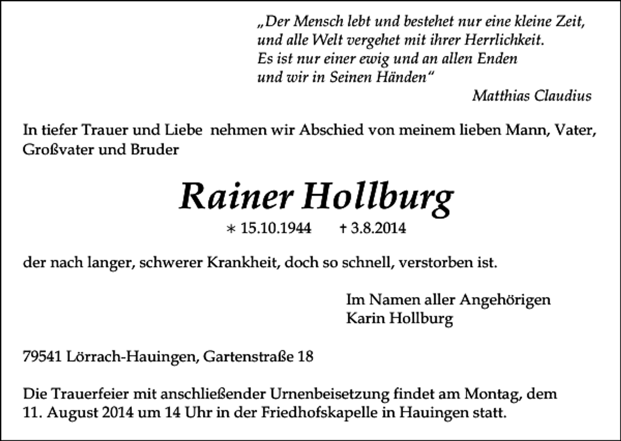 <p>„Der Mensch lebt und bestehet nur eine kleine Zeit,<br />und alle Welt vergehet mit ihrer Herrlichkeit.<br />Es ist nur einer ewig und an allen Enden<br />und wir in Seinen Händen“<br />Matthias Claudius<br />In tiefer Trauer und Liebe nehmen wir Abschied von meinem lieben Mann, Vater,<br />Großvater und Bruder</p><p>Rainer Hollburg<br /></p><p>15.10.1944</p><p></p><p>3.8.2014</p><p>der nach langer, schwerer Krankheit, doch so schnell, verstorben ist.<br />Im Namen aller Angehörigen<br />Karin Hollburg<br />79541 Lörrach-Hauingen, Gartenstraße 18<br />Die Trauerfeier mit anschließender Urnenbeisetzung findet am Montag, dem<br />11. August 2014 um 14 Uhr in der Friedhofskapelle in Hauingen statt.</p>