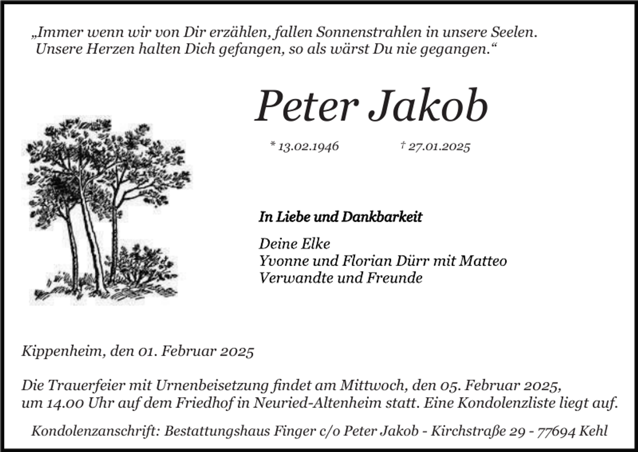 <p>„Immer wenn wir von Dir erzählen, fallen Sonnenstrahlen in unsere Seelen.<br />Unsere Herzen halten Dich gefangen, so als wärst Du nie gegangen.“</p><p>Peter Jakob<br />* 13.02.1946</p><p>† 27.01.2025</p><p>Kippenheim, den 01. Februar 2025<br />Die Trauerfeier mit Urnenbeisetzung ﬁndet am Mittwoch, den 05. Februar 2025,<br />um 14.00 Uhr auf dem Friedhof in Neuried-Altenheim statt. Eine Kondolenzliste liegt auf.<br />Kondolenzanschrift: Bestattungshaus Finger c/o Peter Jakob - Kirchstraße 29 - 77694 Kehl</p>