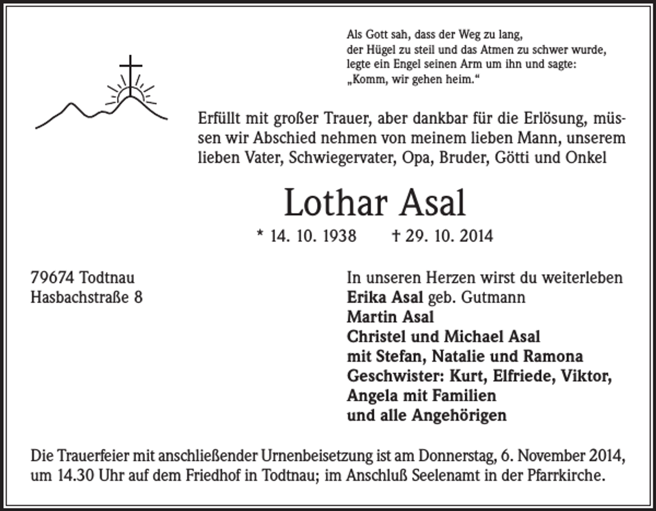 <p>Als Gott sah, dass der Weg zu lang,<br />der Hügel zu steil und das Atmen zu schwer wurde,<br />legte ein Engel seinen Arm um ihn und sagte:<br />„Komm, wir gehen heim.“</p><p>Erfüllt mit großer Trauer, aber dankbar für die Erlösung, müssen wir Abschied nehmen von meinem lieben Mann, unserem<br />lieben Vater, Schwiegervater, Opa, Bruder, Götti und Onkel</p><p>Lothar Asal<br />* 14. 10. 1938 † 29. 10. 2014<br />79674 Todtnau<br />In unseren Herzen wirst du weiterleben<br />Hasbachstraße 8 Erika Asal geb. Gutmann<br />Martin Asal<br />Christel und Michael Asal<br />mit Stefan, Natalie und Ramona<br />Geschwister: Kurt, Elfriede, Viktor,<br />Angela mit Familien<br />und alle Angehörigen<br />Die Trauerfeier mit anschließender Urnenbeisetzung ist am Donnerstag, 6. November 2014,<br />um 14.30 Uhr auf dem Friedhof in Todtnau; im Anschluß Seelenamt in der Pfarrkirche.</p>