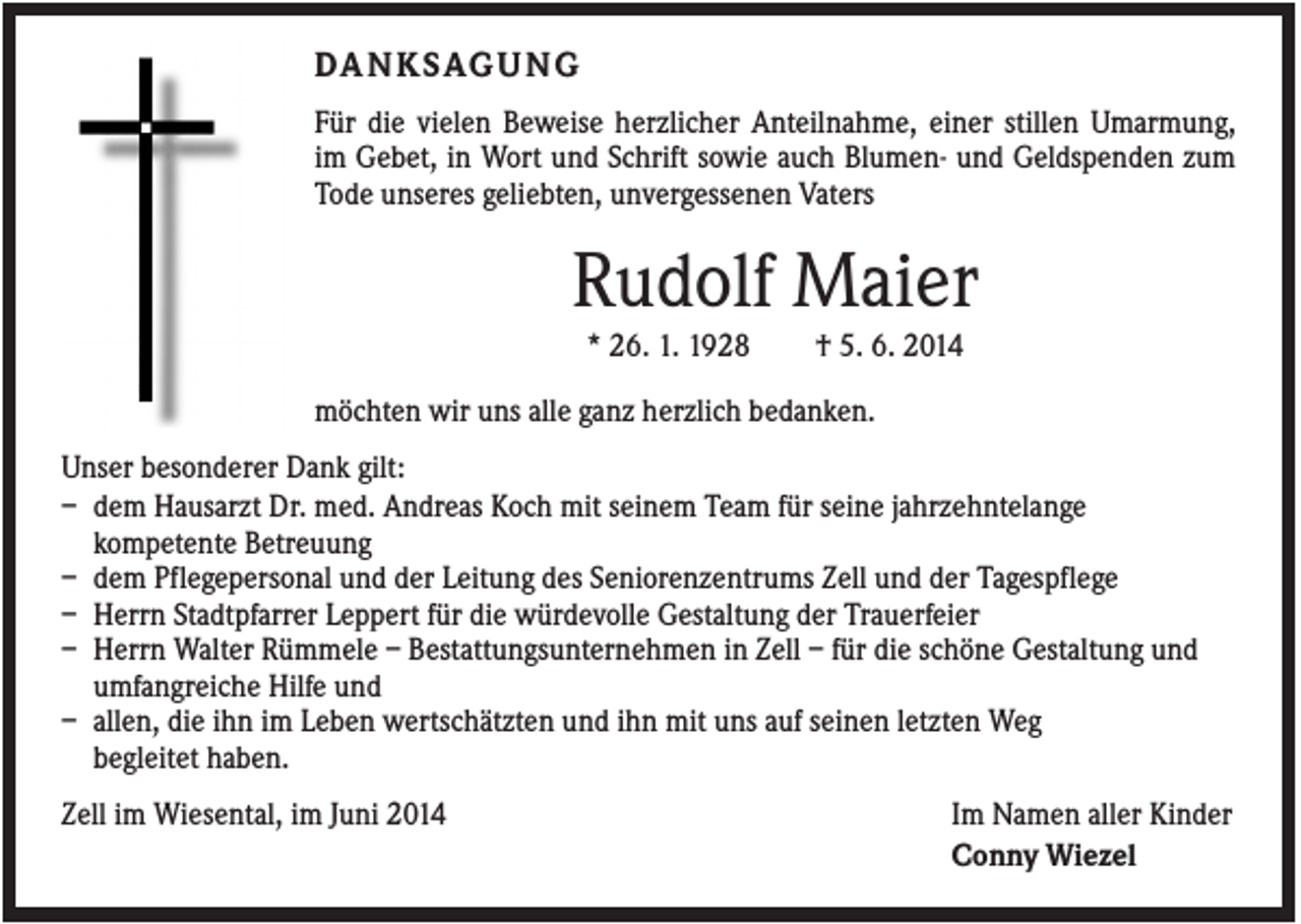 <p>DA N K S AG U N G<br />Für die vielen Beweise herzlicher Anteilnahme, einer stillen Umarmung,<br />im Gebet, in Wort und Schrift sowie auch Blumen- und Geldspenden zum<br />Tode unseres geliebten, unvergessenen Vaters</p><p>Rudolf Maier<br />* 26. 1. 1928</p><p>† 5. 6. 2014</p><p>möchten wir uns alle ganz herzlich bedanken.<br />Unser besonderer Dank gilt:<br />– dem Hausarzt Dr. med. Andreas Koch mit seinem Team für seine jahrzehntelange<br />kompetente Betreuung<br />– dem Pflegepersonal und der Leitung des Seniorenzentrums Zell und der Tagespflege<br />– Herrn Stadtpfarrer Leppert für die würdevolle Gestaltung der Trauerfeier<br />– Herrn Walter Rümmele – Bestattungsunternehmen in Zell – für die schöne Gestaltung und<br />umfangreiche Hilfe und<br />– allen, die ihn im Leben wertschätzten und ihn mit uns auf seinen letzten Weg<br />begleitet haben.<br />Zell im Wiesental, im Juni 2014</p><p>Im Namen aller Kinder<br />Conny Wiezel</p>