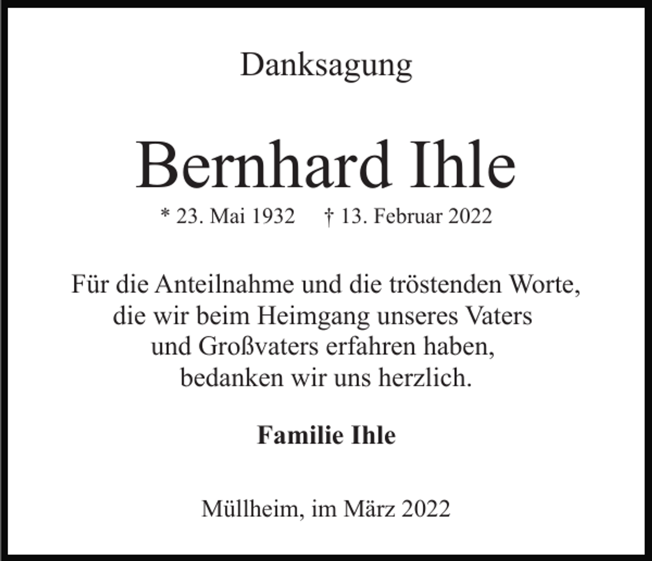 <p>Danksagung</p><p>Bernhard Ihle<br />* 23. Mai 1932</p><p>† 13. Februar 2022</p><p>Für die Anteilnahme und die tröstenden Worte,<br />die wir beim Heimgang unseres Vaters<br />und Großvaters erfahren haben,<br />bedanken wir uns herzlich.<br />Familie Ihle<br />Müllheim, im März 2022</p>