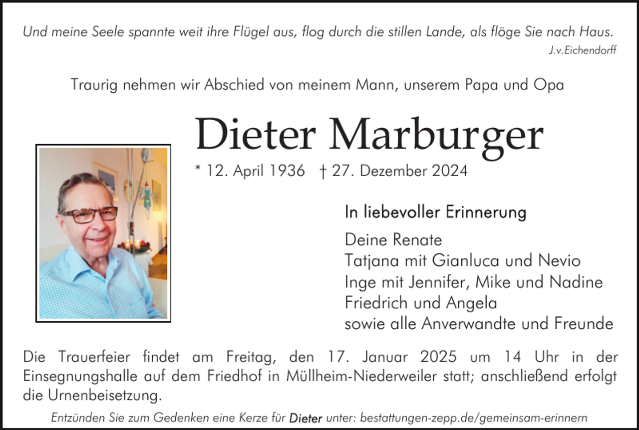<p>Und meine Seele spannte weit ihre Flügel aus, flog durch die stillen Lande, als flöge Sie nach Haus.<br />J.v.Eichendorff</p><p>Traurig nehmen wir Abschied von meinem Mann, unserem Papa und Opa</p><p>Dieter Marburger<br />* 12. April 1936 † 27. Dezember 2024</p><p>Deine Renate<br />Tatjana mit Gianluca und Nevio<br />Inge mit Jennifer, Mike und Nadine<br />Friedrich und Angela<br />sowie alle Anverwandte und Freunde<br />Die Trauerfeier findet am Freitag, den 17. Januar 2025 um 14 Uhr in der<br />Einsegnungshalle auf dem Friedhof in Müllheim-Niederweiler statt; anschließend erfolgt<br />die Urnenbeisetzung.<br />Entzünden Sie zum Gedenken eine Kerze für</p><p>unter: bestattungen-zepp.de/gemeinsam-erinnern</p>