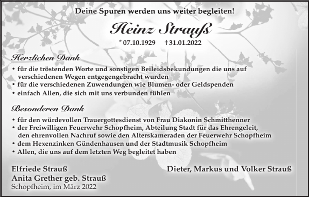 <p>Deine Spuren werden uns weiter begleiten!</p><p>Heinz Strauß<br />* 07.10.1929</p><p>† 31.01.2022</p><p>Herzlichen Dank<br />• für die tröstenden Worte und sonstigen Beileidsbekundungen die uns auf<br />verschiedenen Wegen entgegengebracht wurden<br />• für die verschiedenen Zuwendungen wie Blumen- oder Geldspenden<br />• einfach Allen, die sich mit uns verbunden fühlen</p><p>Besonderen Dank<br />• für den würdevollen Trauergottesdienst von Frau Diakonin Schmitthenner<br />• der Freiwilligen Feuerwehr Schopfheim, Abteilung Stadt für das Ehrengeleit,<br />den ehrenvollen Nachruf sowie den Alterskameraden der Feuerwehr Schopfheim<br />• dem Hexenzinken Gündenhausen und der Stadtmusik Schopfheim<br />• Allen, die uns auf dem letzten Weg begleitet haben</p><p>Elfriede Strauß<br />Anita Grether geb. Strauß<br />Schopfheim, im März 2022</p><p>Dieter, Markus und Volker Strauß</p>