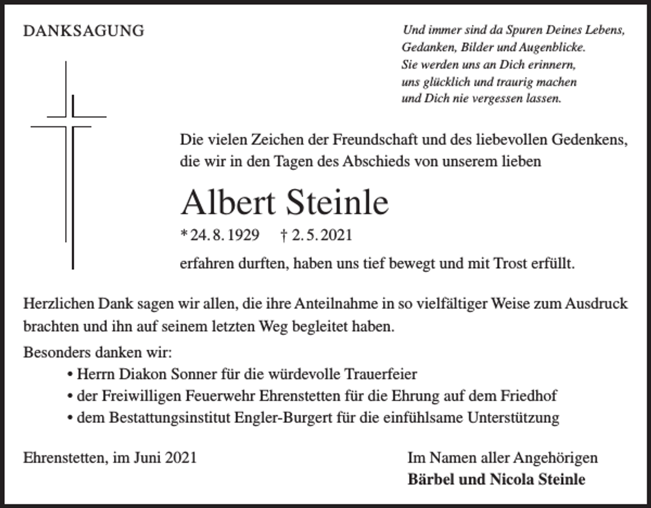 <p>DANKSAGUNG</p><p>Und immer sind da Spuren Deines Lebens,<br />Gedanken, Bilder und Augenblicke.<br />Sie werden uns an Dich erinnern,<br />uns glücklich und traurig machen<br />und Dich nie vergessen lassen.</p><p>Die vielen Zeichen der Freundschaft und des liebevollen Gedenkens,<br />die wir in den Tagen des Abschieds von unserem lieben</p><p>Albert Steinle<br />* 24. 8. 1929</p><p>† 2. 5. 2021</p><p>erfahren durften, haben uns tief bewegt und mit Trost erfüllt.<br />Herzlichen Dank sagen wir allen, die ihre Anteilnahme in so vielfältiger Weise zum Ausdruck<br />brachten und ihn auf seinem letzten Weg begleitet haben.<br />Besonders danken wir:<br />• Herrn Diakon Sonner für die würdevolle Trauerfeier<br />• der Freiwilligen Feuerwehr Ehrenstetten für die Ehrung auf dem Friedhof<br />• dem Bestattungsinstitut Engler-Burgert für die einfühlsame Unterstützung<br />Ehrenstetten, im Juni 2021</p><p>Im Namen aller Angehörigen<br />Bärbel und Nicola Steinle</p>