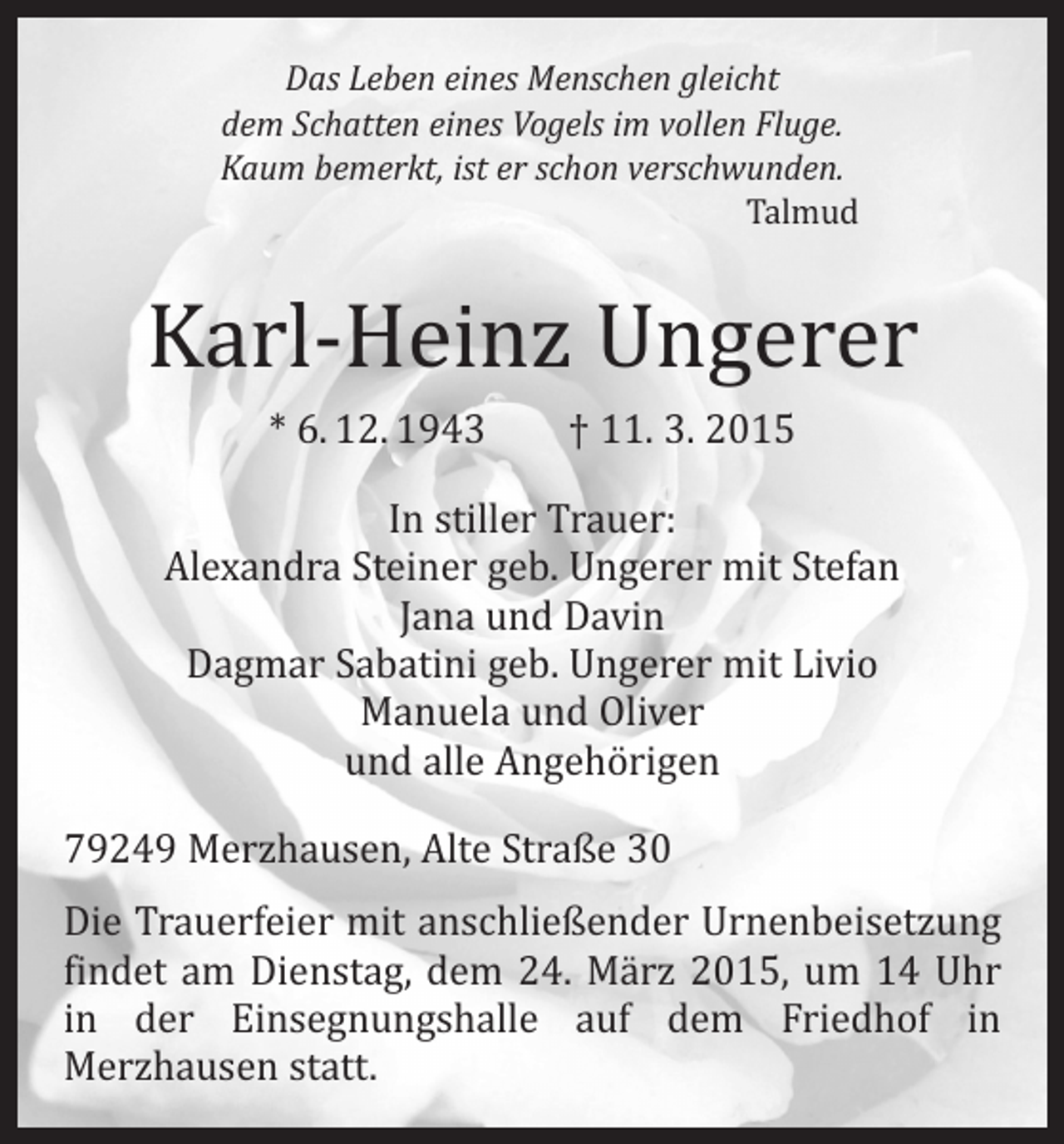 <p>Das Leben eines Menschen gleicht<br />dem Schatten eines Vogels im vollen Fluge.<br />Kaum bemerkt, ist er schon verschwunden.<br />Talmud</p><p>Karl-Heinz Ungerer<br />* 6. 12. 1943 † 11. 3. 2015</p><p>In stiller Trauer:<br />Alexandra Steiner geb. Ungerer mit Stefan<br />Jana und Davin<br />Dagmar Sabatini geb. Ungerer mit Livio<br />Manuela und Oliver<br />und alle Angehörigen</p><p>79249 Merzhausen, Alte Straße 30</p><p>Die Trauerfeier mit anschließender Urnenbeisetzung<br />findet am Dienstag, dem 24. März 2015, um 14 Uhr<br />in der Einsegnungshalle auf dem Friedhof in<br />­Merzhausen statt.</p>