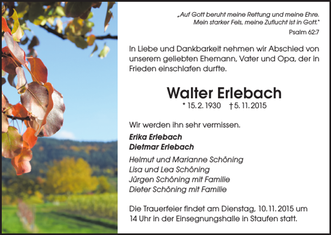 <p>„Auf Gott beruht meine Rettung und meine Ehre.<br />Mein starker Fels, meine Zuflucht ist in Gott.“<br />Psalm 62:7</p><p>In Liebe und Dankbarkeit nehmen wir Abschied von<br />unserem geliebten Ehemann, Vater und Opa, der in<br />Frieden einschlafen durfte.</p><p>Walter Erlebach<br />* 15. 2. 1930 † 5. 11. 2015</p><p>Wir werden ihn sehr vermissen.<br />Erika Erlebach<br />Dietmar Erlebach<br />Helmut und Marianne Schöning<br />Lisa und Lea Schöning<br />Jürgen Schöning mit Familie<br />Dieter Schöning mit Familie<br />Die Trauerfeier findet am Dienstag, 10. 11. 2015 um<br />14 Uhr in der Einsegnungshalle in Staufen statt.</p>