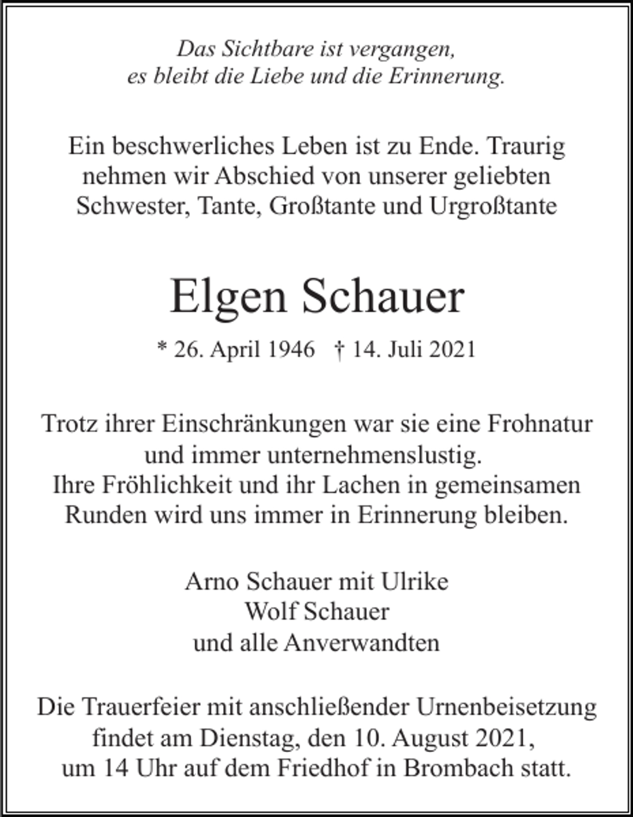 <p>Das Sichtbare ist vergangen,<br />es bleibt die Liebe und die Erinnerung.</p><p>Ein beschwerliches Leben ist zu Ende. Traurig<br />nehmen wir Abschied von unserer geliebten<br />Schwester, Tante, Großtante und Urgroßtante</p><p>Elgen Schauer<br />* 26. April 1946 † 14. Juli 2021</p><p>Trotz ihrer Einschränkungen war sie eine Frohnatur<br />und immer unternehmenslustig.<br />Ihre Fröhlichkeit und ihr Lachen in gemeinsamen<br />Runden wird uns immer in Erinnerung bleiben.<br />Arno Schauer mit Ulrike<br />Wolf Schauer<br />und alle Anverwandten<br />Die Trauerfeier mit anschließender Urnenbeisetzung<br />findet am Dienstag, den 10. August 2021,<br />um 14 Uhr auf dem Friedhof in Brombach statt.</p>