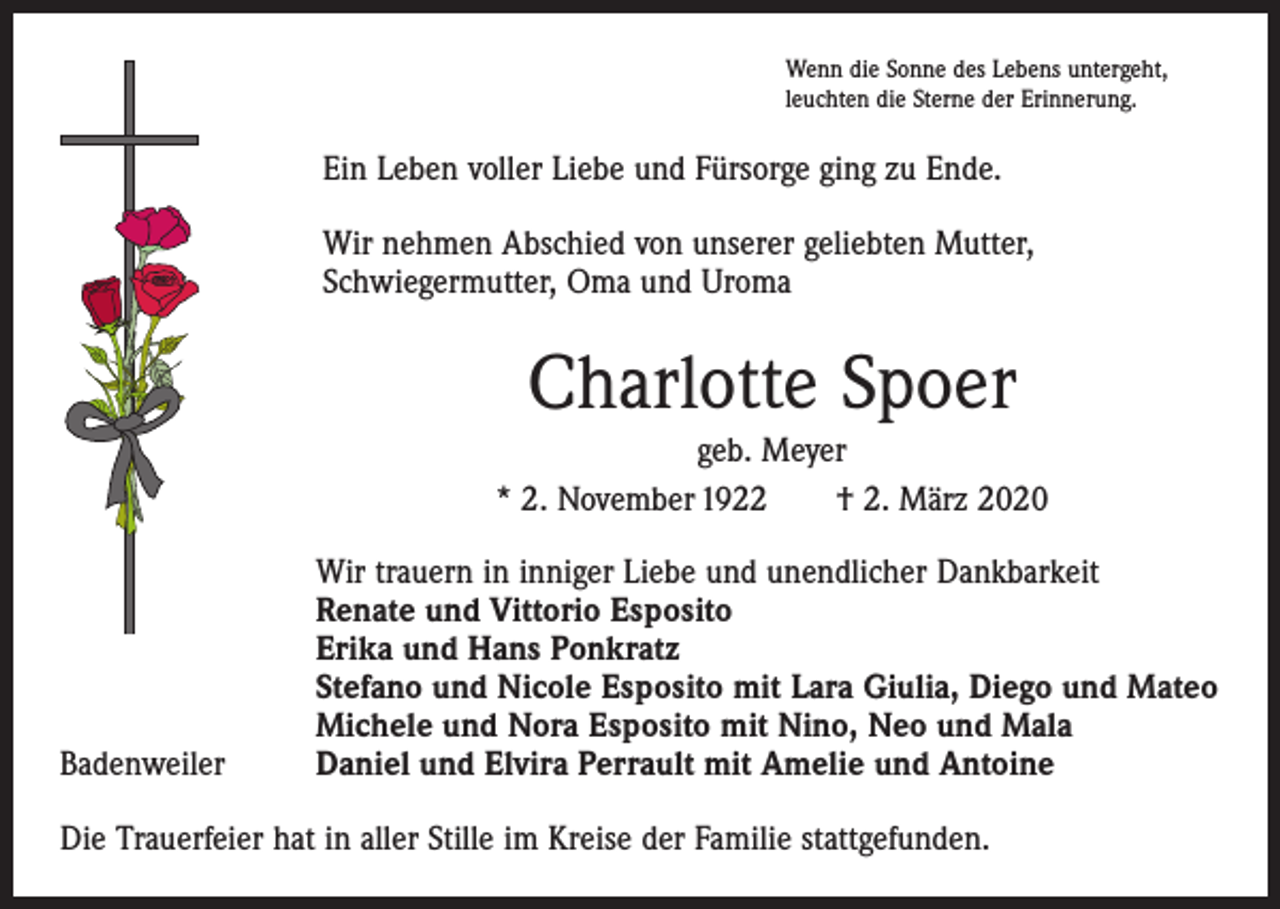 <p>Wenn die Sonne des Lebens untergeht,<br />leuchten die Sterne der Erinnerung.</p><p>Ein Leben voller Liebe und Fürsorge ging zu Ende.<br />Wir nehmen Abschied von unserer geliebten Mutter,<br />Schwiegermutter, Oma und Uroma</p><p>Charlotte Spoer<br />geb. Meyer<br />* 2. November 1922 † 2. März 2020</p><p>Badenweiler</p><p>Wir trauern in inniger Liebe und unendlicher Dankbarkeit<br />Renate und Vittorio Esposito<br />Erika und Hans Ponkratz<br />Stefano und Nicole Esposito mit Lara Giulia, Diego und Mateo<br />Michele und Nora Esposito mit Nino, Neo und Mala<br />Daniel und Elvira Perrault mit Amelie und Antoine</p><p>Die Trauerfeier hat in aller Stille im Kreise der Familie stattgefunden.</p>