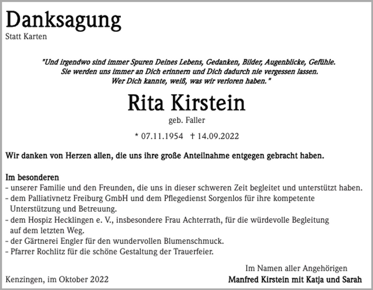 <p>Statt Karten</p><p>geb. Faller<br />* 07.11.1954 † 14.09.2022</p><p>- unserer Familie und den Freunden, die uns in dieser schweren Zeit begleitet und unterstützt haben.<br />- dem Palliativnetz Freiburg GmbH und dem Pﬂegedienst Sorgenlos für ihre kompetente<br />Unterstützung und Betreuung.<br />- dem Hospiz Hecklingen e. V., insbesondere Frau Achterrath, für die würdevolle Begleitung<br />auf dem letzten Weg.<br />- der Gärtnerei Engler für den wundervollen Blumenschmuck.<br />- Pfarrer Rochlitz für die schöne Gestaltung der Trauerfeier.<br />Im Namen aller Angehörigen<br />Kenzingen, im Oktober 2022</p>