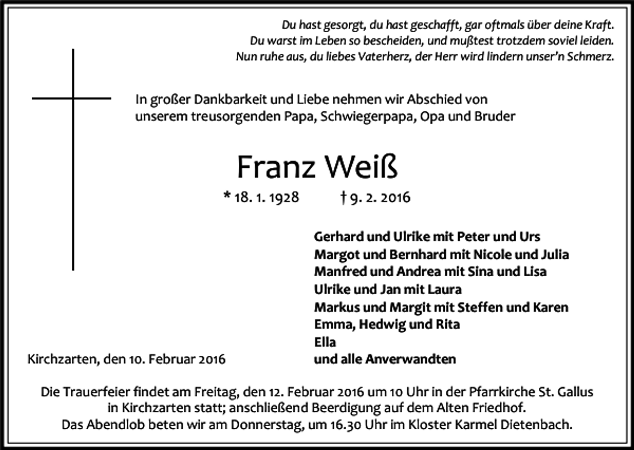 <p>Du hast gesorgt, du hast geschafft, gar oftmals über deine Kraft.<br />Du warst im Leben so bescheiden, und mußtest trotzdem soviel leiden.<br />Nun ruhe aus, du liebes Vaterherz, der Herr wird lindern unser’n Schmerz.</p><p>In großer Dankbarkeit und Liebe nehmen wir Abschied von<br />unserem treusorgenden Papa, Schwiegerpapa, Opa und Bruder</p><p>Franz Weiß</p><p>* 18. 1. 1928</p><p>Kirchzarten, den 10. Februar 2016</p><p>† 9. 2. 2016</p><p>Gerhard und Ulrike mit Peter und Urs<br />Margot und Bernhard mit Nicole und Julia<br />Manfred und Andrea mit Sina und Lisa<br />Ulrike und Jan mit Laura<br />Markus und Margit mit Steffen und Karen<br />Emma, Hedwig und Rita<br />Ella<br />und alle Anverwandten</p><p>Die Trauerfeier findet am Freitag, den 12. Februar 2016 um 10 Uhr in der Pfarrkirche St. Gallus<br />in Kirchzarten statt; anschließend Beerdigung auf dem Alten Friedhof.<br />Das Abendlob beten wir am Donnerstag, um 16.30 Uhr im Kloster Karmel Dietenbach.</p>