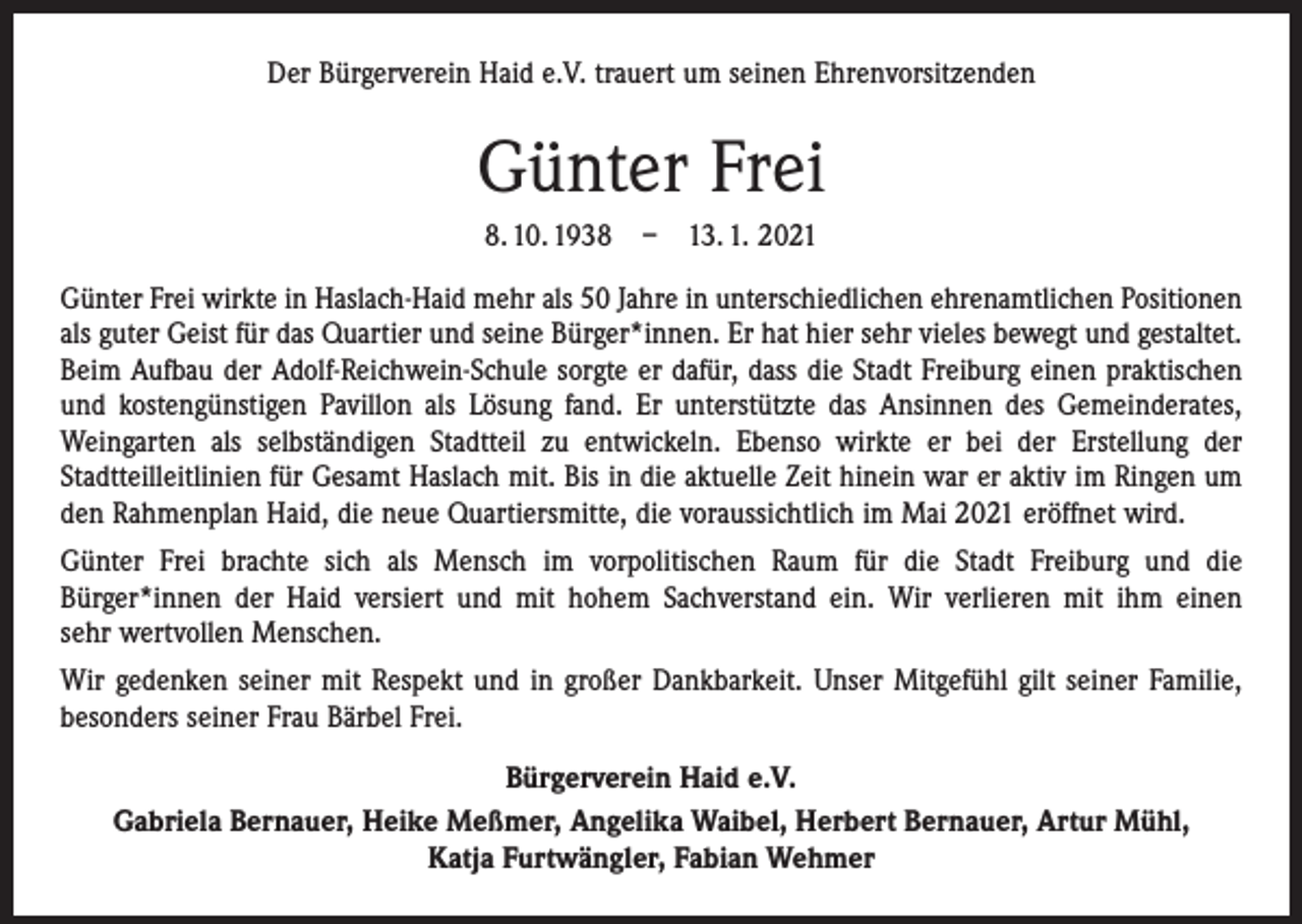 <p>Der Bürgerverein Haid e.V. trauert um seinen Ehrenvorsitzenden</p><p>Günter Frei<br />8. 10. 1938 – 13. 1. 2021<br />Günter Frei wirkte in Haslach-Haid mehr als 50 Jahre in unterschiedlichen ehrenamtlichen Positionen<br />als guter Geist für das Quartier und seine Bürger*innen. Er hat hier sehr vieles bewegt und gestaltet.<br />Beim Aufbau der Adolf-Reichwein-Schule sorgte er dafür, dass die Stadt Freiburg einen praktischen<br />und kostengünstigen Pavillon als Lösung fand. Er unterstützte das Ansinnen des Gemeinde­rates,<br />Weingarten als selbständigen Stadtteil zu entwickeln. Ebenso wirkte er bei der ­Erstellung der<br />­Stadtteilleitlinien für Gesamt Haslach mit. Bis in die aktuelle Zeit hinein war er aktiv im Ringen um<br />den Rahmenplan Haid, die neue Quartiersmitte, die voraussichtlich im Mai 2021 eröffnet wird.<br />Günter Frei brachte sich als Mensch im vorpolitischen Raum für die Stadt Freiburg und die<br />Bürger*innen der Haid versiert und mit hohem Sachverstand ein. Wir verlieren mit ihm einen<br />sehr wertvollen Menschen.<br />Wir gedenken seiner mit Respekt und in großer Dankbarkeit. Unser Mitgefühl gilt seiner Familie,<br />besonders seiner Frau Bärbel Frei.<br />Bürgerverein Haid e.V.<br />Gabriela Bernauer, Heike Meßmer, Angelika Waibel, Herbert Bernauer, Artur Mühl,<br />Katja Furtwängler, Fabian Wehmer</p>