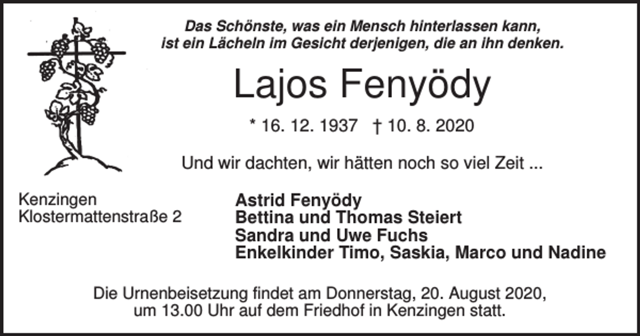 <p>Das Schönste, was ein Mensch hinterlassen kann,<br />ist ein Lächeln im Gesicht derjenigen, die an ihn denken.</p><p>Lajos Fenyödy<br />* 16. 12. 1937 † 10. 8. 2020<br />Und wir dachten, wir hätten noch so viel Zeit ...<br />Kenzingen<br />Klostermattenstraße 2</p><p>Astrid Fenyödy<br />Bettina und Thomas Steiert<br />Sandra und Uwe Fuchs<br />Enkelkinder Timo, Saskia, Marco und Nadine</p><p>Die Urnenbeisetzung findet am Donnerstag, 20. August 2020,<br />um 13.00 Uhr auf dem Friedhof in Kenzingen statt.</p>