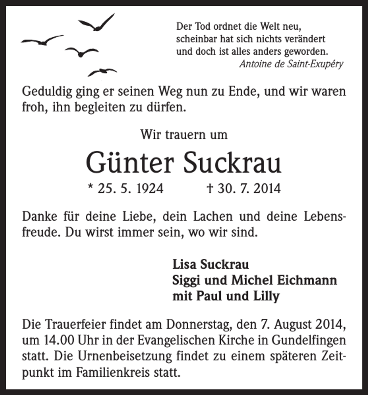 <p>Der Tod ordnet die Welt neu,<br />scheinbar hat sich nichts verändert<br />und doch ist alles anders geworden.<br />Antoine de Saint-Exupéry</p><p>Geduldig ging er seinen Weg nun zu Ende, und wir waren<br />froh, ihn begleiten zu dürfen.<br />Wir trauern um</p><p>Günter Suckrau<br />* 25. 5. 1924 † 30. 7. 2014</p><p>Danke für deine Liebe, dein Lachen und deine Lebens­<br />freude. Du wirst immer sein, wo wir sind.<br />Lisa Suckrau<br />Siggi und Michel Eichmann<br />mit Paul und Lilly<br />Die Trauerfeier findet am Donnerstag, den 7. August 2014,<br />um 14.00 Uhr in der Evangelischen Kirche in Gundelfingen<br />statt. Die Urnenbeisetzung findet zu einem späteren Zeit­<br />punkt im Familienkreis statt.</p>