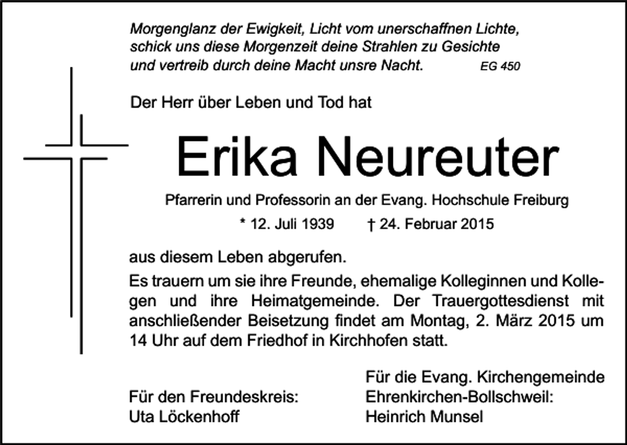 <p>Morgenglanz der Ewigkeit, Licht vom unerschaffnen Lichte,<br />schick uns diese Morgenzeit deine Strahlen zu Gesichte<br />EG 450<br />und vertreib durch deine Macht unsre Nacht.</p><p>Der Herr über Leben und Tod hat</p><p>Erika Neureuter</p><p>Pfarrerin und Professorin an der Evang. Hochschule Freiburg<br />* 12. Juli 1939</p><p>† 24. Februar 2015</p><p>aus diesem Leben abgerufen.<br />Es trauern um sie ihre Freunde, ehemalige Kolleginnen und Kollegen und ihre Heimatgemeinde. Der Trauergottesdienst mit<br />anschließender Beisetzung findet am Montag, 2. März 2015 um<br />14 Uhr auf dem Friedhof in Kirchhofen statt.<br />Für den Freundeskreis:<br />Uta Löckenhoff</p><p>Für die Evang. Kirchengemeinde<br />Ehrenkirchen-Bollschweil:<br />Heinrich Munsel</p>