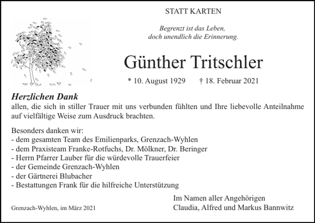 <p>STATT KARTEN<br />Begrenzt ist das Leben,<br />doch unendlich die Erinnerung.</p><p>Günther Tritschler<br />* 10. August 1929</p><p>† 18. Februar 2021</p><p>Herzlichen Dank<br />allen, die sich in stiller Trauer mit uns verbunden fühlten und Ihre liebevolle Anteilnahme<br />auf vielfältige Weise zum Ausdruck brachten.<br />Besonders danken wir:<br />- dem gesamten Team des Emilienparks, Grenzach-Wyhlen<br />- dem Praxisteam Franke-Rotfuchs, Dr. Mölkner, Dr. Beringer<br />- Herrn Pfarrer Lauber für die würdevolle Trauerfeier<br />- der Gemeinde Grenzach-Wyhlen<br />- der Gärtnerei Blubacher<br />- Bestattungen Frank für die hilfreiche Unterstützung<br />Grenzach-Wyhlen, im März 2021</p><p>Im Namen aller Angehörigen<br />Claudia, Alfred und Markus Bannwitz</p>