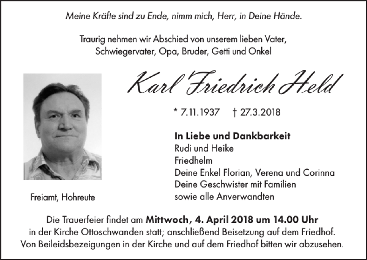 <p>Meine Kräfte sind zu Ende, nimm mich, Herr, in Deine Hände.<br />Traurig nehmen wir Abschied von unserem lieben Vater,<br />Schwiegervater, Opa, Bruder, Getti und Onkel</p><p>Karl Friedrich Held<br />* 7.11.1937</p><p>Freiamt, Hohreute</p><p>† 27.3.2018</p><p>In Liebe und Dankbarkeit<br />Rudi und Heike<br />Friedhelm<br />Deine Enkel Florian, Verena und Corinna<br />Deine Geschwister mit Familien<br />sowie alle Anverwandten</p><p>Die Trauerfeier findet am Mittwoch, 4. April 2018 um 14.00 Uhr<br />in der Kirche Ottoschwanden statt; anschließend Beisetzung auf dem Friedhof.<br />Von Beileidsbezeigungen in der Kirche und auf dem Friedhof bitten wir abzusehen.</p>