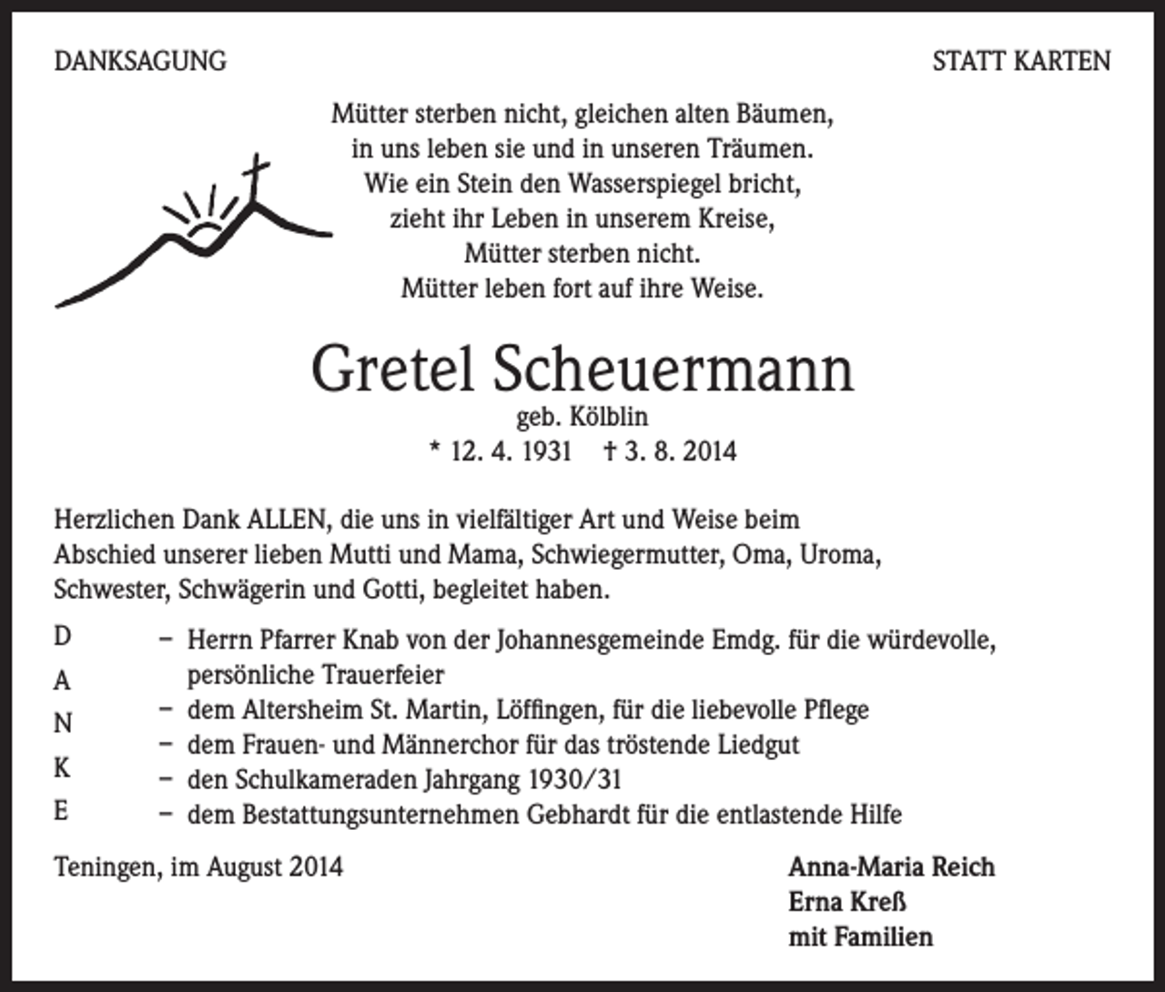 <p>DANKSAGUNG</p><p>STATT KARTEN<br />Mütter sterben nicht, gleichen alten Bäumen,<br />in uns leben sie und in unseren Träumen.<br />Wie ein Stein den Wasserspiegel bricht,<br />zieht ihr Leben in unserem Kreise,<br />Mütter sterben nicht.<br />Mütter leben fort auf ihre Weise.</p><p>Gretel Scheuermann<br />geb. Kölblin<br />* 12. 4. 1931 † 3. 8. 2014<br />Herzlichen Dank ALLEN, die uns in vielfältiger Art und Weise beim<br />Abschied unserer lieben Mutti und Mama, Schwiegermutter, Oma, Uroma,<br />Schwester, Schwägerin und Gotti, begleitet haben.<br />D</p><p>A</p><p>N</p><p>K</p><p>E</p><p>– Herrn Pfarrer Knab von der Johannesgemeinde Emdg. für die würdevolle,<br />persönliche Trauerfeier<br />– dem Altersheim St. Martin, Löffingen, für die liebevolle Pflege<br />– dem Frauen- und Männerchor für das tröstende Liedgut<br />– den Schulkameraden Jahrgang 1930/31<br />– dem Bestattungsunternehmen Gebhardt für die entlastende Hilfe</p><p>Teningen, im August 2014 Anna-Maria Reich<br />Erna Kreß<br />mit Familien</p>