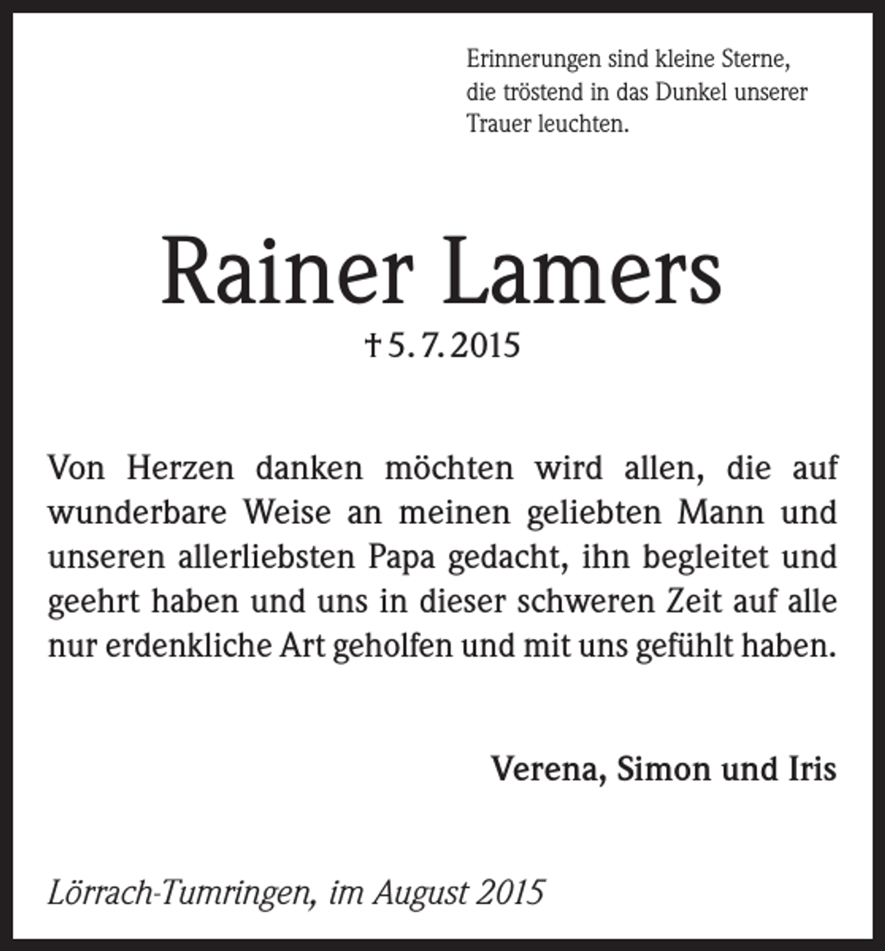 <p>Erinnerungen sind kleine Sterne,<br />die tröstend in das Dunkel unserer<br />Trauer leuchten.</p><p>Rainer Lamers<br />† 5. 7. 2015</p><p>Von Herzen danken möchten wird allen, die auf<br />­wunderbare Weise an meinen geliebten Mann und<br />unseren allerliebsten Papa gedacht, ihn begleitet und<br />geehrt haben und uns in dieser schweren Zeit auf alle<br />nur erdenkliche Art geholfen und mit uns gefühlt haben.<br />Verena, Simon und Iris<br />Lörrach-Tumringen, im August 2015</p>