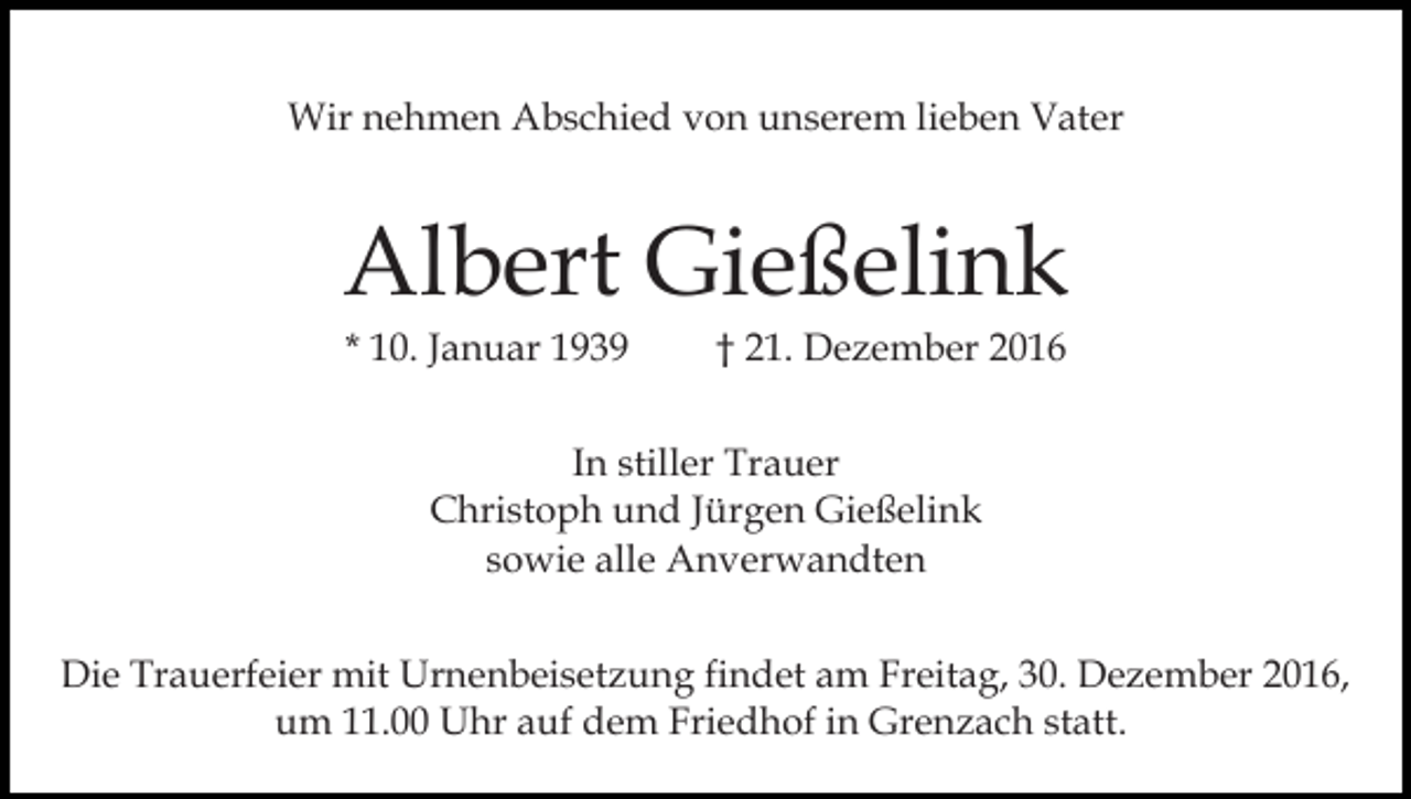 <p>Wir nehmen Abschied von unserem lieben Vater</p><p>Albert Gießelink<br />* 10. Januar 1939</p><p>† 21. Dezember 2016</p><p>In stiller Trauer<br />Christoph und Jürgen Gießelink<br />sowie alle Anverwandten<br />Die Trauerfeier mit Urnenbeisetzung findet am Freitag, 30. Dezember 2016,<br />um 11.00 Uhr auf dem Friedhof in Grenzach statt.</p>