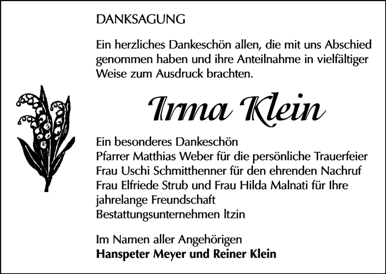 <p>DANKSAGUNG<br />Ein herzliches Dankeschön allen, die mit uns Abschied<br />genommen haben und ihre Anteilnahme in vielfältiger<br />Weise zum Ausdruck brachten.</p><p>Irma Klein<br />Ein besonderes Dankeschön<br />Pfarrer Matthias Weber für die persönliche Trauerfeier<br />Frau Uschi Schmitthenner für den ehrenden Nachruf<br />Frau Elfriede Strub und Frau Hilda Malnati für Ihre<br />jahrelange Freundschaft<br />Bestattungsunternehmen ltzin<br />Im Namen aller Angehörigen<br />Hanspeter Meyer und Reiner Klein</p>