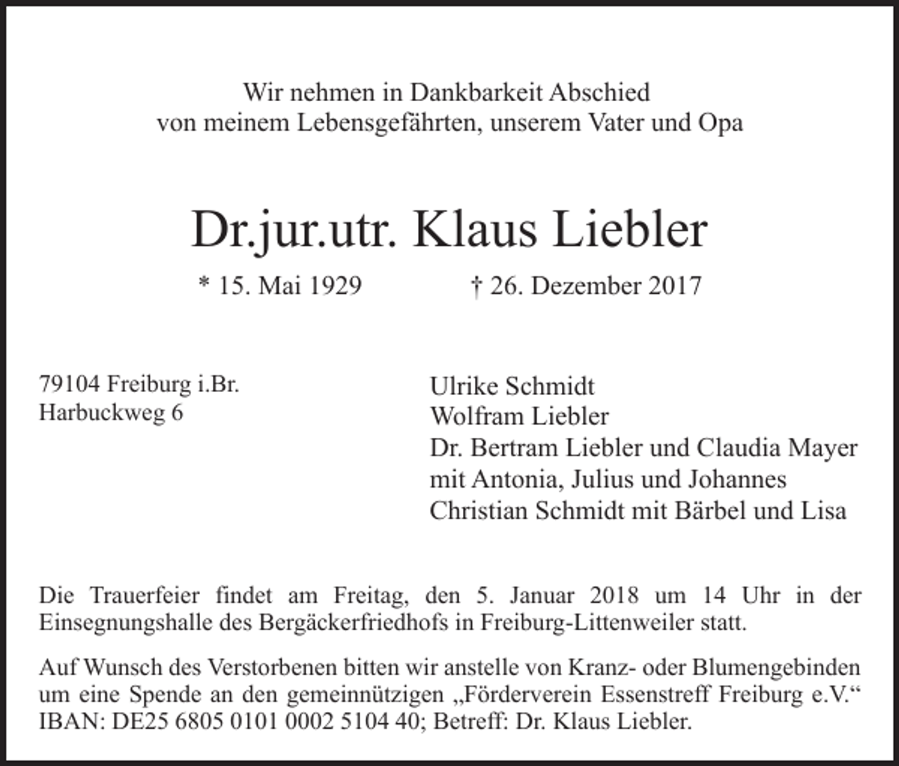 <p>Wir<br />h m e n i ninDDankbarkeit<br />a n k b ar k eit Abschied<br />A bs c hi e d<br />Wirn enehmen<br />v o n meinem<br />m ei n e m Lebensgefährten,<br />L e b e ns g ef ä h rt e n, unserem<br />u ns er e m Vater<br />Vat er und<br />u n d Opa<br />Op a<br />von</p><p>Dr.j<br />ur. utr. Kl<br />a us LiLiebler<br />e bl er<br />Dr.jur.utr.<br />Klaus<br />** 115.<br />5. Mai<br />M ai 11<br />779104<br />9 1 0 4 Freiburg<br />Fr ei b ur g i.i.Br.<br />Br.<br />HHarbuckweg<br />ar b u c k w e g 66</p><p>†† 226.<br />6. Dezember<br />D e z e m b er 22<br />Ulri k e SSchmidt<br />c h mi dt<br />Ulrike<br />Wolfram<br />W olfr a m LiLiebler<br />e bl er<br />Dr.<br />Dr. BBertram<br />ertr a m LiLiebler<br />e bl er uund<br />n d CClaudia<br />l a u di a Mayer<br />M a y er<br />mit<br />mit AAntonia,<br />nt o ni a, J Julius<br />uli us uund<br />n d J Johannes<br />o h a n n es<br />C hristi a n SSchmidt<br />c h mi dt mit<br />mit BBärbel<br />ä r b el und<br />u n d Lisa<br />Lis a<br />Christian</p><p>Di e TrTrauerfeier<br />Die<br />a u erf ei er fifindet<br />n d et am<br />a m Freitag,<br />Fr eit a g, den<br />d e n 5.<br />5. JJanuar<br />a n u ar 22018<br />0 1 8 uum<br />m 11 Uhr<br />U hr in<br />i n der<br />d er<br />Einsegnungshalle<br />Ei<br />ns e g n u n gs h all e ddes<br />es Bergäckerfriedhofs<br />B er g ä c k erfri e d h ofs iin<br />n Freiburg-Littenweiler<br />Fr ei b u r g- Litt e n w eil er statt.<br />st att.<br />AAuf<br />uf Wunsch<br />W u ns c h ddes<br />es Verst<br />Verstorbenen<br />or b e n e n bitten<br />bitt e n wir<br />wir aanstelle<br />nst ell e von<br />v o n KranzKr a n z- ooder<br />d er Blumengebinden<br />Bl u m e n g e b i n d e n<br />um<br />eine<br />u m ei<br />n e Spende<br />S p e n d e aan<br />n dden<br />e n gemeinnützigen<br />g e m ei n n üt zi g e n „„Förderverein<br />F ör d er v er ei n Essenstreff<br />Ess e nstr eff Freiburg<br />Fr ei b ur g e.e.V.“<br />V. “<br />IIBAN:<br />B A N: DE25<br />D E 2 5 6805<br />6 8 0 5 0101<br />0 1 0 1 0002<br />0 2 55104<br />1 0 40;<br />0; Betreff:<br />B etr eff: Dr.<br />Dr. Klaus<br />Kl a us Liebler.<br />Li e bl er.</p>