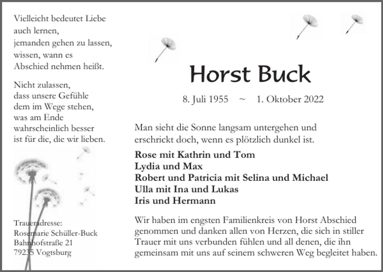 <p>Vielleicht bedeutet Liebe<br />auch lernen,<br />jemanden gehen zu lassen,<br />wissen, wann es<br />Abschied nehmen heißt.<br />Nicht zulassen,<br />dass unsere Gefühle<br />dem im Wege stehen,<br />was am Ende<br />wahrscheinlich besser<br />ist für die, die wir lieben.</p><p>Traueradresse:<br />Rosemarie Schüller-Buck<br />Bahnhofstraße 21<br />79235 Vogtsburg</p><p>Horst Buck<br />8. Juli 1955 ~ 1. Oktober 2022<br />Man sieht die Sonne langsam untergehen und<br />erschrickt doch, wenn es plötzlich dunkel ist.<br />Rose mit Kathrin und Tom<br />Lydia und Max<br />Robert und Patricia mit Selina und Michael<br />Ulla mit Ina und Lukas<br />Iris und Hermann<br />Wir haben im engsten Familienkreis von Horst Abschied<br />genommen und danken allen von Herzen, die sich in stiller<br />Trauer mit uns verbunden fühlen und all denen, die ihn<br />gemeinsam mit uns auf seinem schweren Weg begleitet haben.</p>