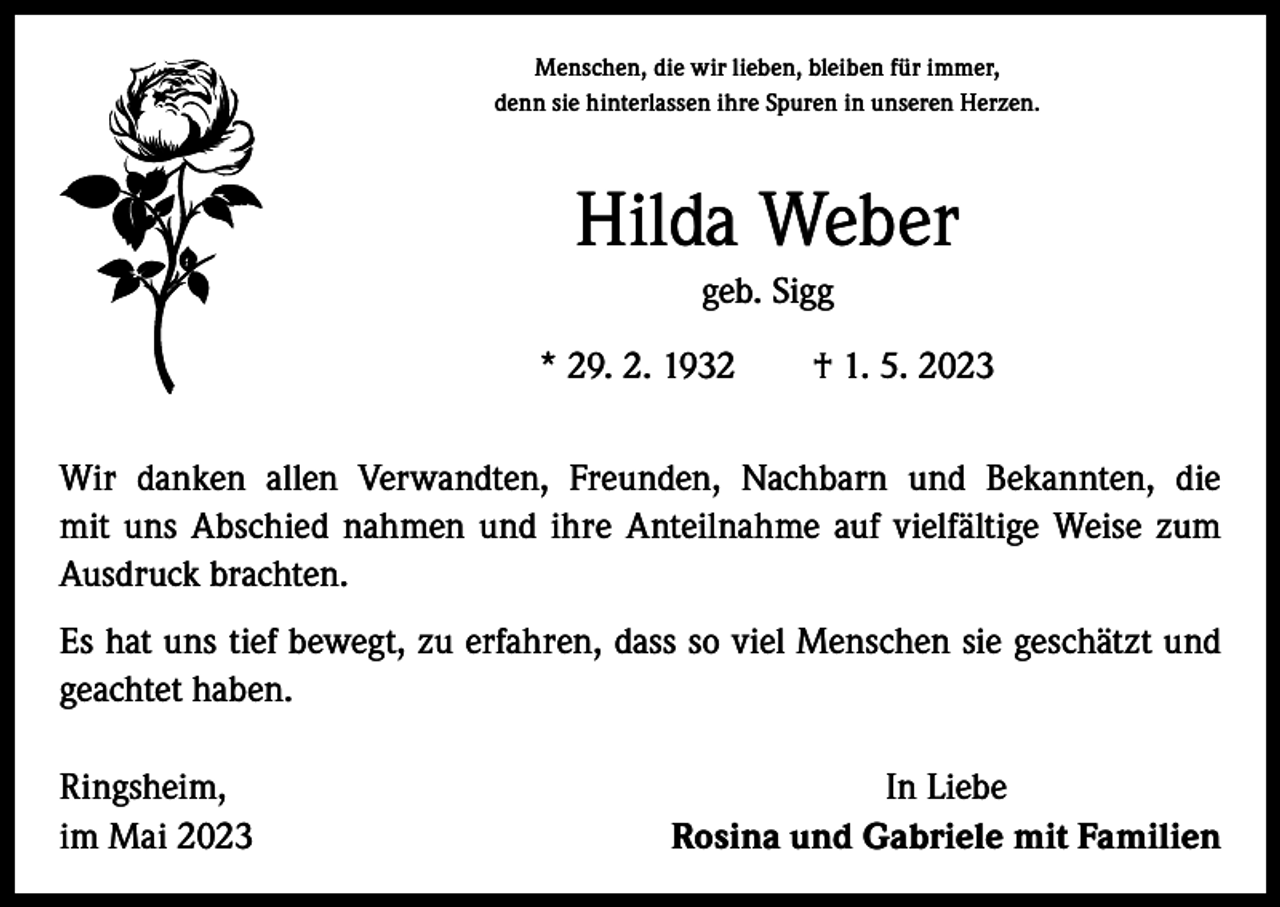 <p>Menschen, die wir lieben, bleiben für immer,<br />denn sie hinterlassen ihre Spuren in unseren Herzen.</p><p>Hilda Weber<br />geb. Sigg<br />* 29. 2. 1932 † 1. 5. 2023<br />Wir danken allen Verwandten, Freunden, Nachbarn und Bekannten, die<br />mit uns Abschied nahmen und ihre Anteilnahme auf vielfältige Weise zum<br />­Ausdruck brachten.<br />Es hat uns tief bewegt, zu erfahren, dass so viel Menschen sie geschätzt und<br />geachtet haben.<br />Ringsheim,<br />im Mai 2023</p><p>In Liebe<br />Rosina und Gabriele mit Familien</p>