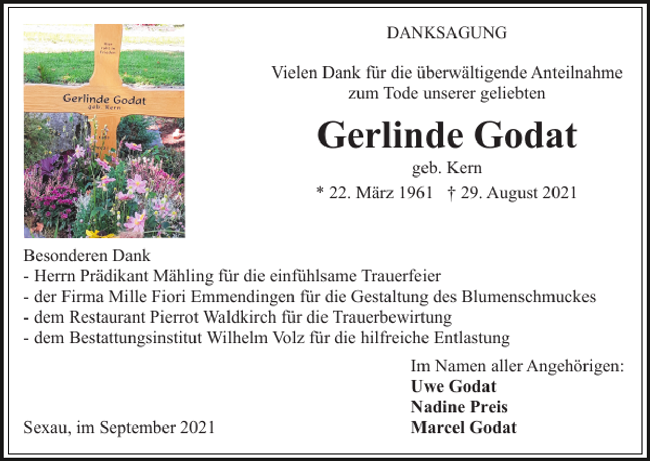 <p>DANKSAGUNG</p><p>Vielen Dank für die überwältigende Anteilnahme<br />zum Tode unserer geliebten</p><p>Gerlinde Godat<br />geb. Kern<br />* 22. März 1961 † 29. August 2021<br />Besonderen Dank<br />- Herrn Prädikant Mähling für die einfühlsame Trauerfeier<br />- der Firma Mille Fiori Emmendingen für die Gestaltung des Blumenschmuckes<br />- dem Restaurant Pierrot Waldkirch für die Trauerbewirtung<br />- dem Bestattungsinstitut Wilhelm Volz für die hilfreiche Entlastung</p><p>Sexau, im September 2021</p><p>Im Namen aller Angehörigen:<br />Uwe Godat<br />Nadine Preis<br />Marcel Godat</p>