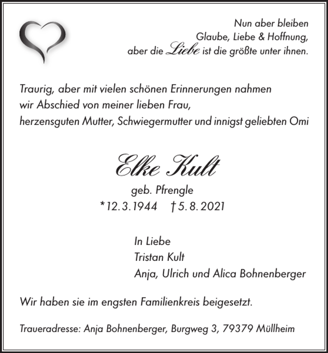 <p>Nun aber bleiben<br />Glaube, Liebe &amp; Hoffnung,<br />aber die Liebe ist die größte unter ihnen.</p><p>Traurig, aber mit vielen schönen Erinnerungen nahmen<br />wir Abschied von meiner lieben Frau,<br />herzensguten Mutter, Schwiegermutter und innigst geliebten Omi</p><p>Elke Kult</p><p>geb. Pfrengle<br />*12.3.1944 † 5. 8. 2021<br />In Liebe<br />Tristan Kult<br />Anja, Ulrich und Alica Bohnenberger<br />Wir haben sie im engsten Familienkreis beigesetzt.<br />Traueradresse: Anja Bohnenberger, Burgweg 3, 79379 Müllheim</p>