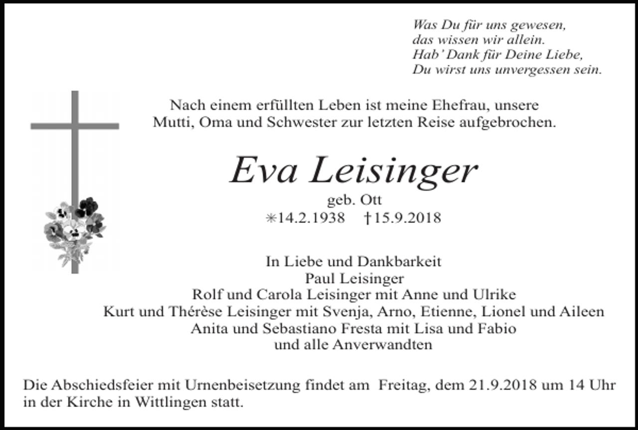 <p>z geknickt rose</p><p>kreuz lilie gross</p><p>Was Du für uns gewesen,<br />das wissen wir allein.<br />Hab’ Dank für Deine Liebe,<br />Du wirst uns unvergessen sein.</p><p>Nach einem erfüllten Leben ist meine Ehefrau, unsere<br />Mutti, Oma und Schwester zur letzten Reise aufgebrochen.</p><p>Eva Leisinger<br />geb. Ott<br />†15.9.2018</p><p>✳14.2.1938</p><p>In Liebe und Dankbarkeit<br />Paul Leisinger<br />z stiefmuetterchen<br />kreuz<br />rebeLeisinger mit Anne und Ulrike<br />Rolf und<br />Carola<br />Kurt und Thérèse Leisinger mit Svenja, Arno, Etienne, Lionel und Aileen<br />Anita und Sebastiano Fresta mit Lisa und Fabio<br />und alle Anverwandten<br />Die Abschiedsfeier mit Urnenbeisetzung findet am Freitag, dem 21.9.2018 um 14 Uhr<br />in der Kirche in Wittlingen statt.</p>