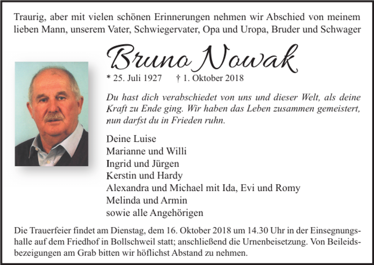 <p>Traurig, aber mit vielen schönen Erinnerungen nehmen wir Abschied von meinem<br />lieben Mann, unserem Vater, Schwiegervater, Opa und Uropa, Bruder und Schwager</p><p>Bruno Nowak<br />* 25. Juli 1927</p><p>† 1. Oktober 2018</p><p>Du hast dich verabschiedet von uns und dieser Welt, als deine<br />Kraft zu Ende ging. Wir haben das Leben zusammen gemeistert,<br />nun darfst du in Frieden ruhn.</p><p>Deine Luise<br />Marianne und Willi<br />Ingrid und Jürgen<br />Kerstin und Hardy<br />Alexandra und Michael mit Ida, Evi und Romy<br />Melinda und Armin<br />sowie alle Angehörigen<br />Die Trauerfeier findet am Dienstag, dem 16. Oktober 2018 um 14.30 Uhr in der Einsegnungshalle auf dem Friedhof in Bollschweil statt; anschließend die Urnenbeisetzung. Von Beileidsbezeigungen am Grab bitten wir höflichst Abstand zu nehmen.</p>