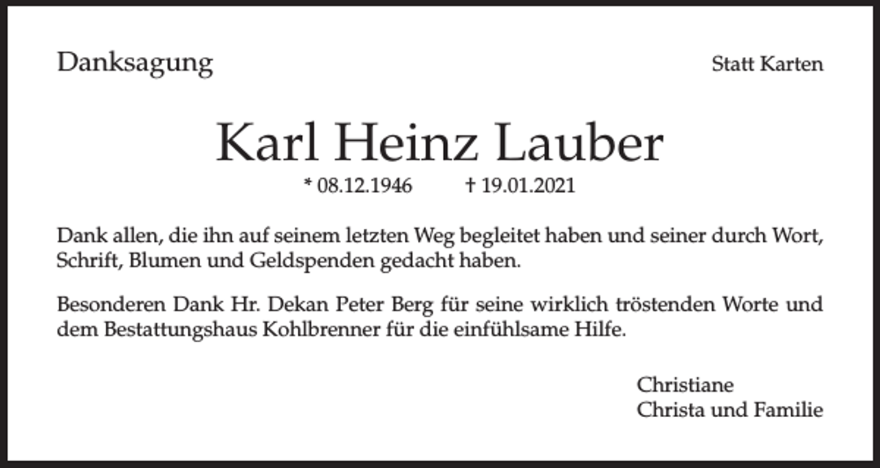 <p>Danksagung</p><p>Statt Karten</p><p>Karl Heinz Lauber<br />* 08.12.1946</p><p>† 19.01.2021</p><p>Dank allen, die ihn auf seinem letzten Weg begleitet haben und seiner durch Wort,<br />Schrift, Blumen und Geldspenden gedacht haben.<br />Besonderen Dank Hr. Dekan Peter Berg für seine wirklich tröstenden Worte und<br />dem Bestattungshaus Kohlbrenner für die einfühlsame Hilfe.<br />Christiane<br />Christa und Familie</p>