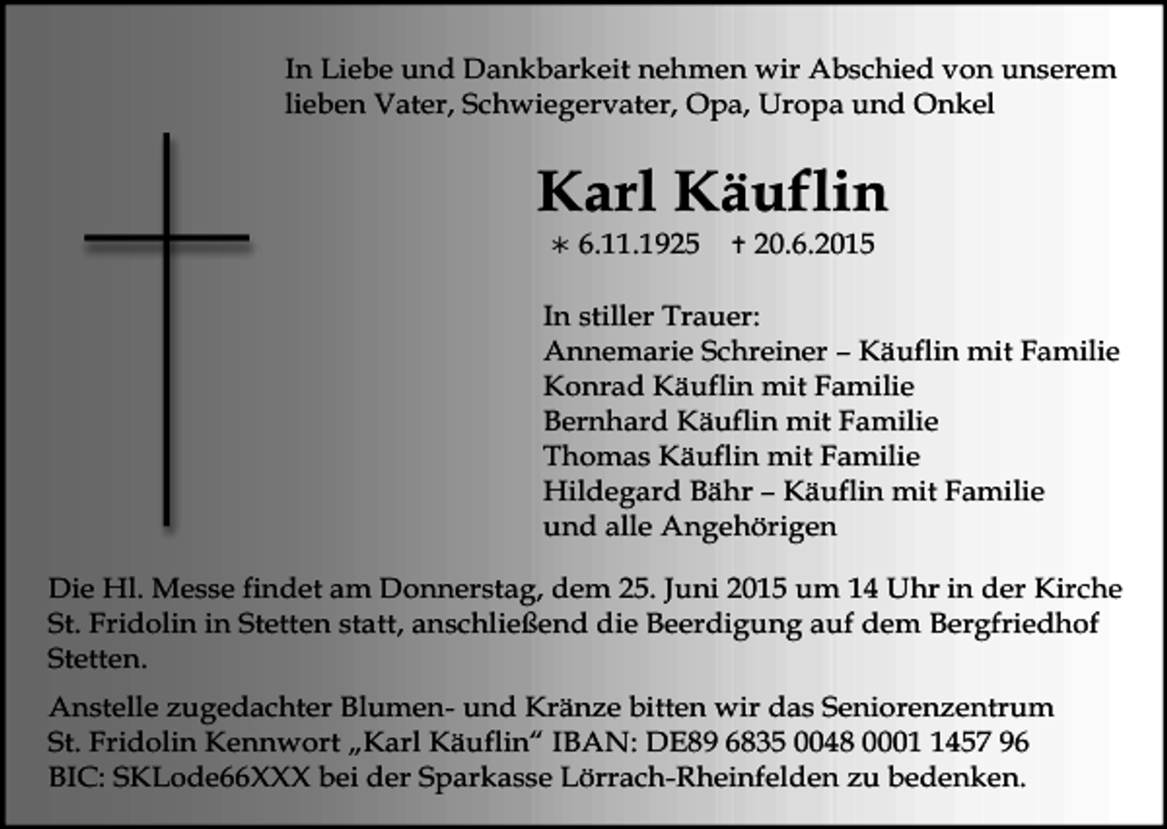 <p>In Liebe und Dankbarkeit nehmen wir Abschied von unserem<br />lieben Vater, Schwiegervater, Opa, Uropa und Onkel</p><p>Karl Käuflin<br /></p><p>6.11.1925</p><p></p><p>20.6.2015</p><p>In stiller Trauer:<br />Annemarie Schreiner – Käuflin mit Familie<br />Konrad Käuflin mit Familie<br />Bernhard Käuflin mit Familie<br />Thomas Käuflin mit Familie<br />Hildegard Bähr – Käuflin mit Familie<br />und alle Angehörigen<br />Die Hl. Messe findet am Donnerstag, dem 25. Juni 2015 um 14 Uhr in der Kirche<br />St. Fridolin in Stetten statt, anschließend die Beerdigung auf dem Bergfriedhof<br />Stetten.<br />Anstelle zugedachter Blumen- und Kränze bitten wir das Seniorenzentrum<br />St. Fridolin Kennwort „Karl Käuflin“ IBAN: DE89 6835 0048 000457 96<br />BIC: SKLode66XXX bei der Sparkasse Lörrach-Rheinfelden zu bedenken.</p>