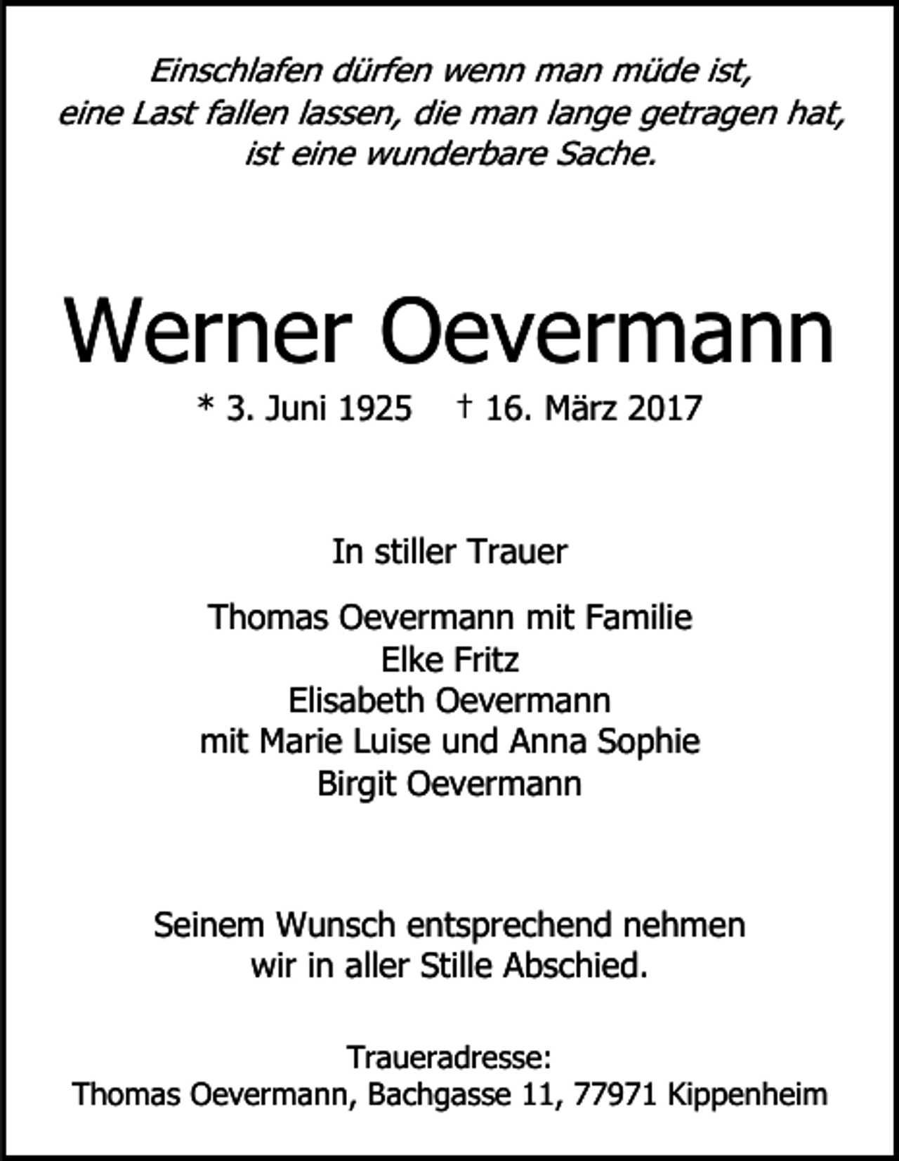 <p>Einschlafen dürfen wenn man müde ist,<br />eine Last fallen lassen, die man lange getragen hat,<br />ist eine wunderbare Sache.</p><p>Werner Oevermann<br />* 3. Juni 1925</p><p>† 16. März 2017</p><p>In stiller Trauer<br />Thomas Oevermann mit Familie<br />Elke Fritz<br />Elisabeth Oevermann<br />mit Marie Luise und Anna Sophie<br />Birgit Oevermann</p><p>Seinem Wunsch entsprechend nehmen<br />wir in aller Stille Abschied.<br />Traueradresse:<br />Thomas Oevermann, Bachgasse 11, 77971 Kippenheim</p>