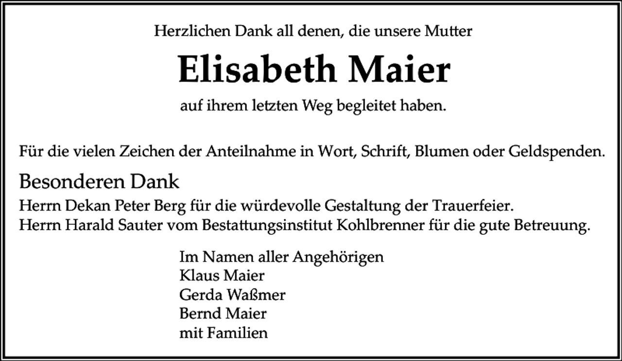 <p>Herzlichen Dank all denen, die unsere Mutter</p><p>Elisabeth Maier<br />auf ihrem letzten Weg begleitet haben.<br />Für die vielen Zeichen der Anteilnahme in Wort, Schrift, Blumen oder Geldspenden.</p><p>Besonderen Dank<br />Herrn Dekan Peter Berg für die würdevolle Gestaltung der Trauerfeier.<br />Herrn Harald Sauter vom Bestattungsinstitut Kohlbrenner für die gute Betreuung.<br />Im Namen aller Angehörigen<br />Klaus Maier<br />Gerda Waßmer<br />Bernd Maier<br />mit Familien</p>