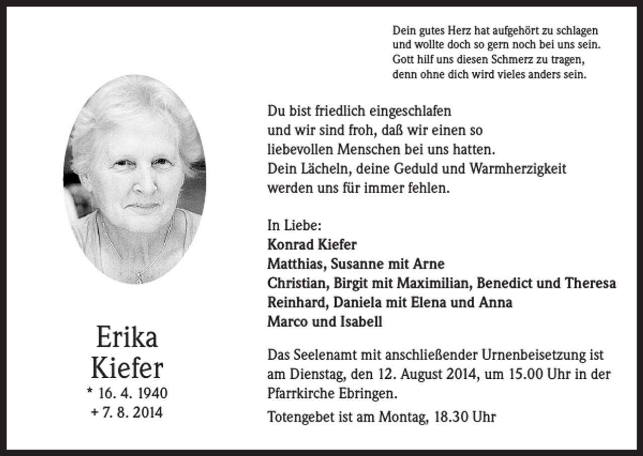 <p>Dein gutes Herz hat aufgehört zu schlagen<br />und wollte doch so gern noch bei uns sein.<br />Gott hilf uns diesen Schmerz zu tragen,<br />denn ohne dich wird vieles anders sein.</p><p>Du bist friedlich eingeschlafen<br />und wir sind froh, daß wir einen so<br />liebevollen Menschen bei uns hatten.<br />Dein Lächeln, deine Geduld und Warmherzigkeit<br />werden uns für immer fehlen.</p><p>Erika<br />Kiefer</p><p>* 16. 4. 1940<br />+ 7. 8. 2014</p><p>In Liebe:<br />Konrad Kiefer<br />Matthias, Susanne mit Arne<br />Christian, Birgit mit Maximilian, Benedict und Theresa<br />Reinhard, Daniela mit Elena und Anna<br />Marco und Isabell<br />Das Seelenamt mit anschließender Urnenbeisetzung ist<br />am Dienstag, den 12. August 2014, um 15.00 Uhr in der<br />Pfarrkirche Ebringen.<br />Totengebet ist am Montag, 18.30 Uhr</p>