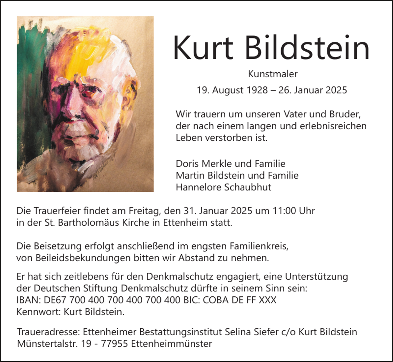 <p>Kurt Bildstein<br />Kunstmaler</p><p>19. August 1928 – 26. Januar 2025<br />Wir trauern um unseren Vater und Bruder,<br />der nach einem langen und erlebnisreichen<br />Leben verstorben ist.<br />Doris Merkle und Familie<br />Martin Bildstein und Familie<br />Hannelore Schaubhut<br />Die Trauerfeier findet am Freitag, den 31. Januar 2025 um 11:00 Uhr<br />in der St. Bartholomäus Kirche in Ettenheim statt.<br />Die Beisetzung erfolgt anschließend im engsten Familienkreis,<br />von Beileidsbekundungen bitten wir Abstand zu nehmen.<br />Er hat sich zeitlebens für den Denkmalschutz engagiert, eine Unterstützung<br />der Deutschen Stiftung Denkmalschutz dürfte in seinem Sinn sein:<br />IBAN: DE600 400 700 400 700 400 BIC: COBA DE FF XXX<br />Kennwort: Kurt Bildstein.<br />Traueradresse: Ettenheimer Bestattungsinstitut Selina Siefer c/o Kurt Bildstein<br />Münstertalstr. 19 - 77955 Ettenheimmünster</p>