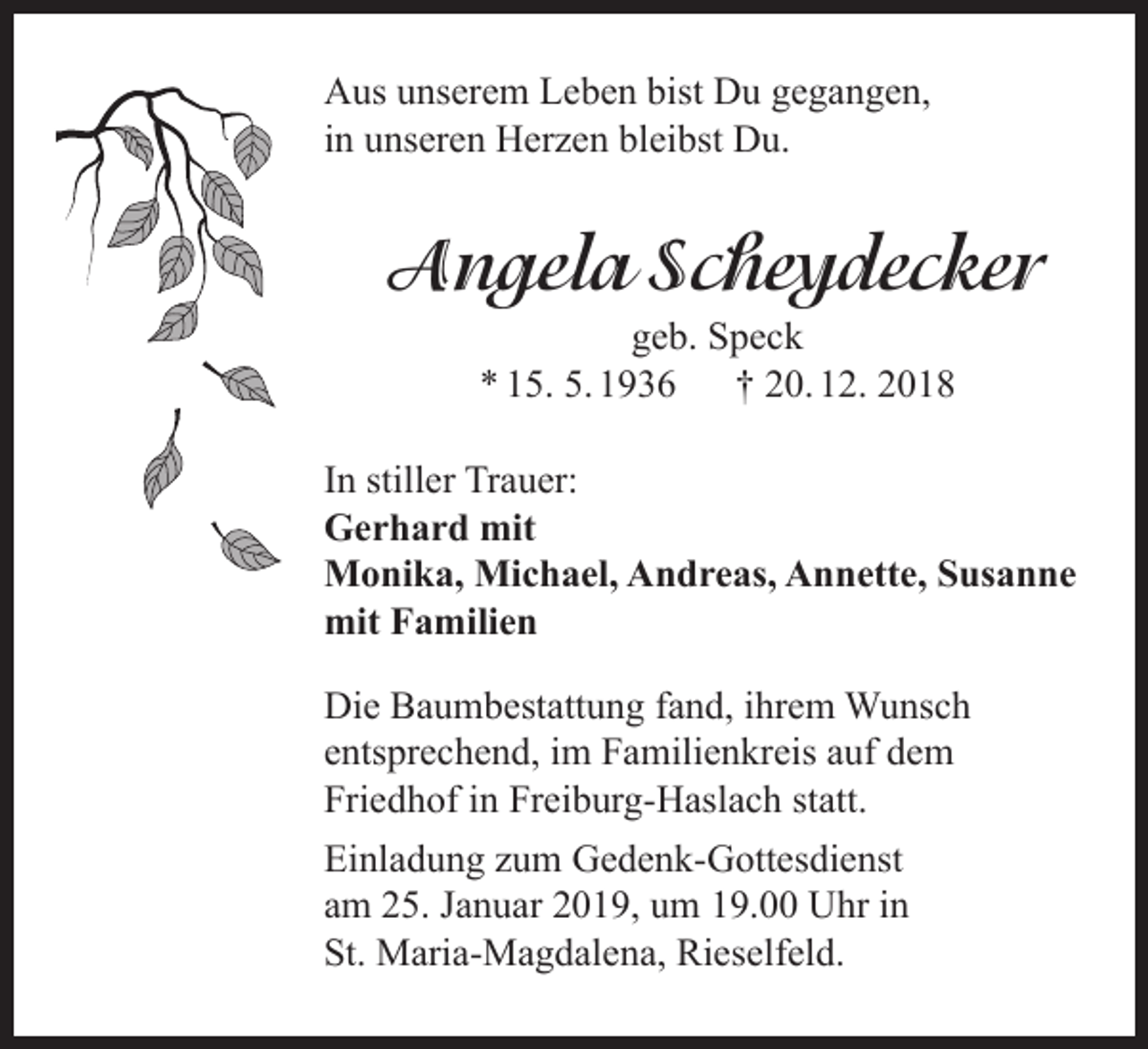 <p>Aus unserem Leben bist Du gegangen,<br />in unseren Herzen bleibst Du.</p><p>Angela Scheydecker<br />geb. Speck<br />* 15. 5. 1936<br />† 20. 12. 2018<br />In stiller Trauer:<br />Gerhard mit<br />Monika, Michael, Andreas, Annette, Susanne<br />mit Familien<br />Die Baumbestattung fand, ihrem Wunsch<br />entsprechend, im Familienkreis auf dem<br />Friedhof in Freiburg-Haslach statt.<br />Einladung zum Gedenk-Gottesdienst<br />am 25. Januar 2019, um 19.00 Uhr in<br />St. Maria-Magdalena, Rieselfeld.</p>