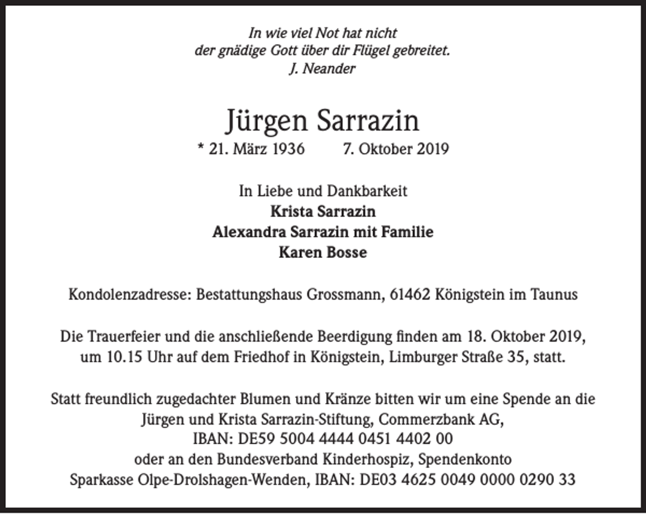 <p>In wie viel Not hat nicht<br />der gnädige Gott über dir Flügel gebreitet.<br />J. Neander</p><p>Jürgen Sarrazin<br />* 21. März 1936</p><p>7. Oktober 2019</p><p>In Liebe und Dankbarkeit<br />Krista Sarrazin<br />Alexandra Sarrazin mit Familie<br />Karen Bosse<br />Kondolenzadresse: Bestattungshaus Grossmann, 61462 Königstein im Taunus<br />Die Trauerfeier und die anschließende Beerdigung finden am 18. Oktober 2019,<br />um 10.15 Uhr auf dem Friedhof in Königstein, Limburger Straße 35, statt.<br />Statt freundlich zugedachter Blumen und Kränze bitten wir um eine Spende an die<br />Jürgen und Krista Sarrazin-Stiftung, Commerzbank AG,<br />IBAN: DE59 500444 0451 4402 00<br />oder an den Bundesverband Kinderhospiz, Spendenkonto<br />Sparkasse Olpe-Drolshagen-Wenden, IBAN: DE03 4625 0049 000290 33</p>