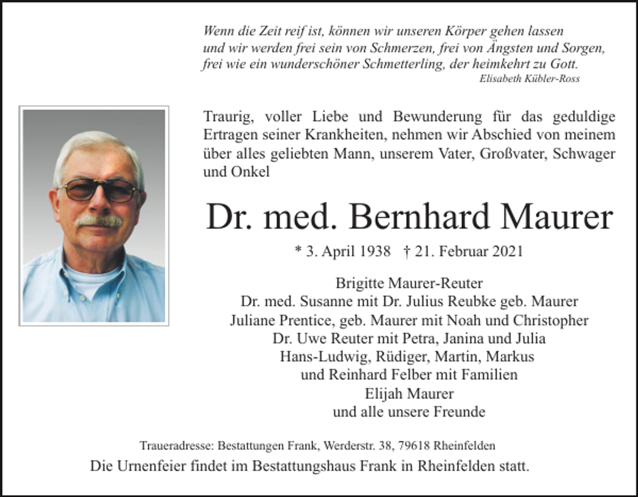 <p>Wenn die Zeit reif ist, können wir unseren Körper gehen lassen<br />und wir werden frei sein von Schmerzen, frei von Ängsten und Sorgen,<br />frei wie ein wunderschöner Schmetterling, der heimkehrt zu Gott.<br />Elisabeth Kübler-Ross</p><p>Traurig, voller Liebe und Bewunderung für das geduldige<br />Ertragen seiner Krankheiten, nehmen wir Abschied von meinem<br />über alles geliebten Mann, unserem Vater, Großvater, Schwager<br />und Onkel</p><p>Dr. med. Bernhard Maurer<br />* 3. April 1938 † 21. Februar 2021<br />Brigitte Maurer-Reuter<br />Dr. med. Susanne mit Dr. Julius Reubke geb. Maurer<br />Juliane Prentice, geb. Maurer mit Noah und Christopher<br />Dr. Uwe Reuter mit Petra, Janina und Julia<br />Hans-Ludwig, Rüdiger, Martin, Markus<br />und Reinhard Felber mit Familien<br />Elijah Maurer<br />und alle unsere Freunde<br />Traueradresse: Bestattungen Frank, Werderstr. 38, 79618 Rheinfelden</p><p>Die Urnenfeier findet im Bestattungshaus Frank in Rheinfelden statt.</p>