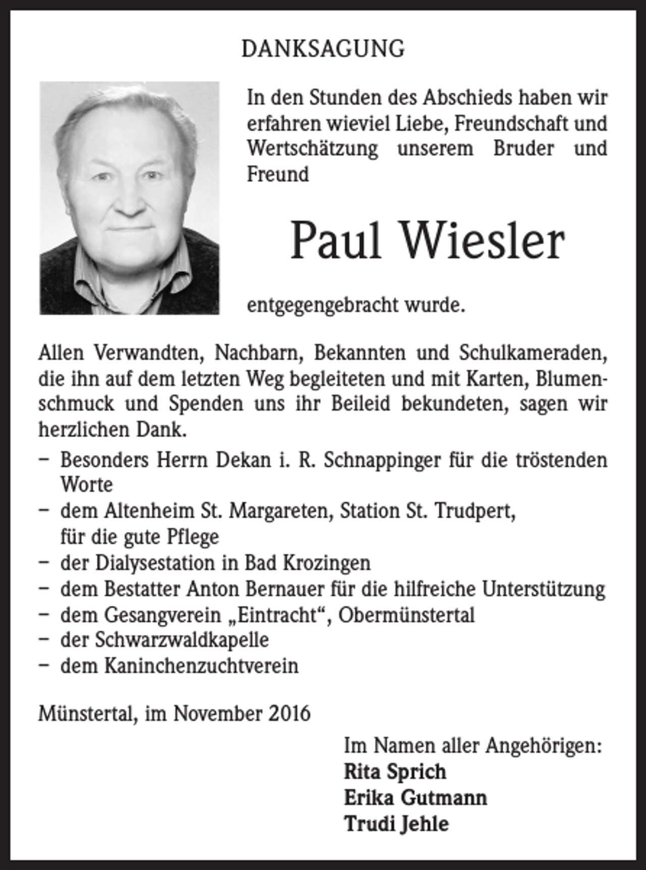 <p>DANKSAGUNG<br />In den Stunden des Abschieds haben wir<br />erfahren wieviel Liebe, Freundschaft und<br />Wertschätzung unserem Bruder und<br />Freund</p><p>Paul Wiesler<br />entgegengebracht wurde.<br />Allen Verwandten, Nachbarn, Bekannten und Schulkameraden,<br />die ihn auf dem letzten Weg begleiteten und mit Karten, Blumenschmuck und Spenden uns ihr Beileid bekundeten, sagen wir<br />herzlichen Dank.<br />– Besonders Herrn Dekan i. R. Schnappinger für die tröstenden<br />Worte<br />– dem Altenheim St. Margareten, Station St. Trudpert,<br />für die gute Pflege<br />– der Dialysestation in Bad Krozingen<br />– dem Bestatter Anton Bernauer für die hilfreiche Unterstützung<br />– dem Gesangverein „Eintracht“, Obermünstertal<br />– der Schwarzwaldkapelle<br />– dem Kaninchenzuchtverein<br />Münstertal, im November 2016<br />Im Namen aller Angehörigen:<br />Rita Sprich<br />Erika Gutmann<br />Trudi Jehle</p>