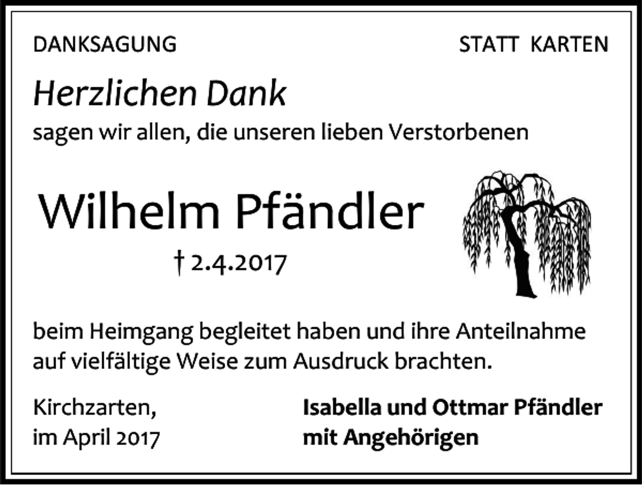 <p>DANKSAGUNG</p><p>STATT KARTEN</p><p>Herzlichen Dank</p><p>sagen wir allen, die unseren lieben Verstorbenen</p><p>Wilhelm Pfändler<br />† 2.4.2017</p><p>beim Heimgang begleitet haben und ihre Anteilnahme<br />auf vielfältige Weise zum Ausdruck brachten.<br />Kirchzarten,<br />im April 2017</p><p>Isabella und Ottmar Pfändler<br />mit Angehörigen</p>