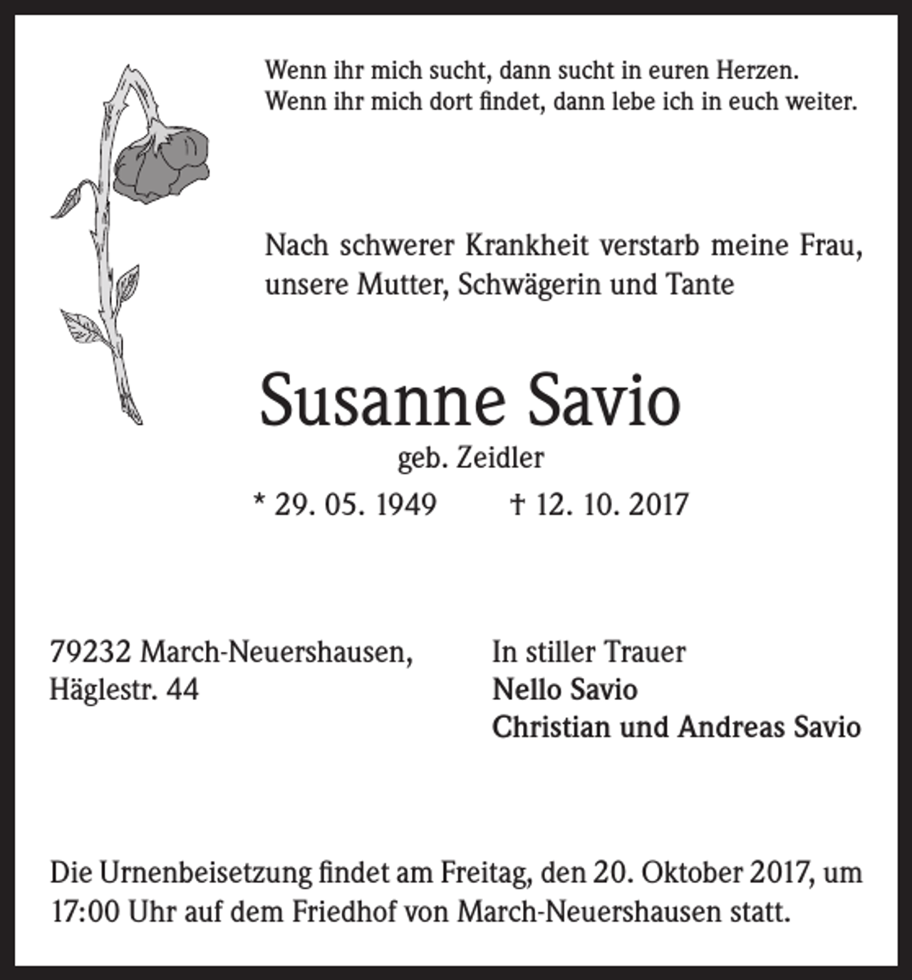 <p>Wenn ihr mich sucht, dann sucht in euren Herzen.<br />Wenn ihr mich dort findet, dann lebe ich in euch weiter.</p><p>Nach schwerer Krankheit verstarb meine Frau,<br />unsere Mutter, Schwägerin und Tante</p><p>Susanne Savio</p><p>geb. Zeidler<br />* 29. 05. 1949<br />† 12. 10. 2019232 March-Neuershausen,<br />Häglestr. 44</p><p>In stiller Trauer<br />ello Savio<br />N<br />Christian und Andreas Savio</p><p>Die Urnenbeisetzung findet am Freitag, den 20. Oktober 2017, um<br />17:00 Uhr auf dem Friedhof von March-Neuershausen statt.</p>