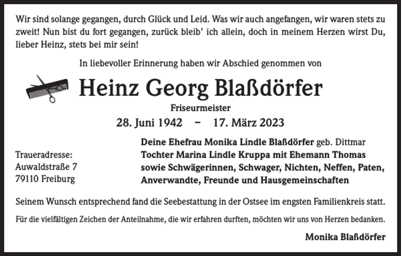 <p>Wir sind solange gegangen, durch Glück und Leid. Was wir auch angefangen, wir ­waren stets zu<br />zweit! Nun bist du fort gegangen, zurück bleib’ ich allein, doch in meinem Herzen wirst Du,<br />lieber Heinz, stets bei mir sein!<br />In liebevoller Erinnerung haben wir Abschied genommen von</p><p>Heinz Georg Blaßdörfer<br />Friseurmeister</p><p>28. Juni 1942 – 17. März 2023<br />Traueradresse:<br />Auwaldstraße 9110 Freiburg</p><p>Deine Ehefrau Monika Lindle Blaßdörfer geb. Dittmar<br />Tochter Marina Lindle Kruppa mit Ehemann Thomas<br />sowie Schwägerinnen, Schwager, Nichten, Neffen, Paten,<br />Anverwandte, Freunde und Hausgemeinschaften</p><p>Seinem Wunsch entsprechend fand die Seebestattung in der Ostsee im engsten Familienkreis statt.<br />Für die vielfältigen Zeichen der Anteilnahme, die wir erfahren durften, möchten wir uns von Herzen bedanken.</p><p>Monika Blaßdörfer</p>