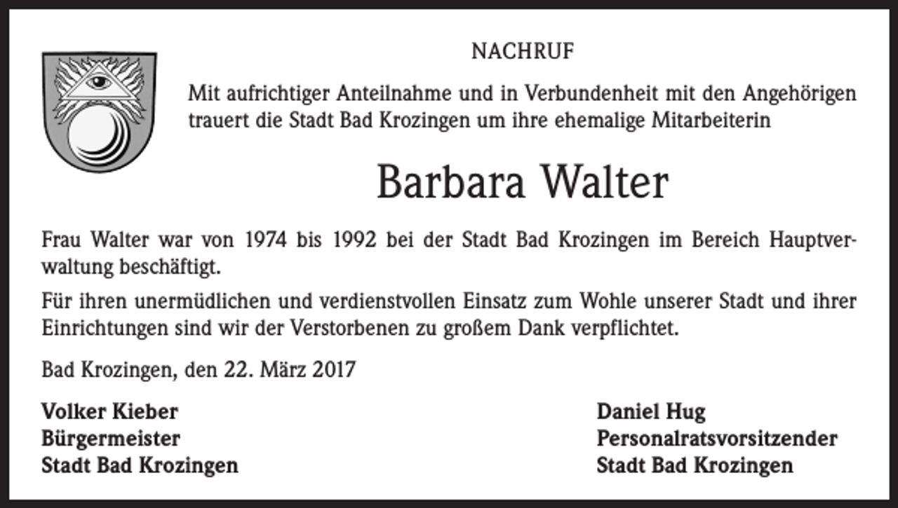 <p>NACHRUF<br />Mit aufrichtiger Anteilnahme und in Verbundenheit mit den Angehörigen<br />trauert die Stadt Bad Krozingen um ihre ehemalige Mitarbeiterin</p><p>Barbara Walter<br />Frau Walter war von 1974 bis 1992 bei der Stadt Bad Krozingen im Bereich Hauptver­<br />waltung beschäftigt.<br />Für ihren unermüdlichen und verdienstvollen Einsatz zum Wohle unserer Stadt und ihrer<br />Einrichtungen sind wir der Verstorbenen zu großem Dank verpflichtet.<br />Bad Krozingen, den 22. März 2017<br />Volker Kieber<br />Bürgermeister<br />Stadt Bad Krozingen</p><p>Daniel Hug<br />Personalratsvorsitzender<br />Stadt Bad Krozingen</p>