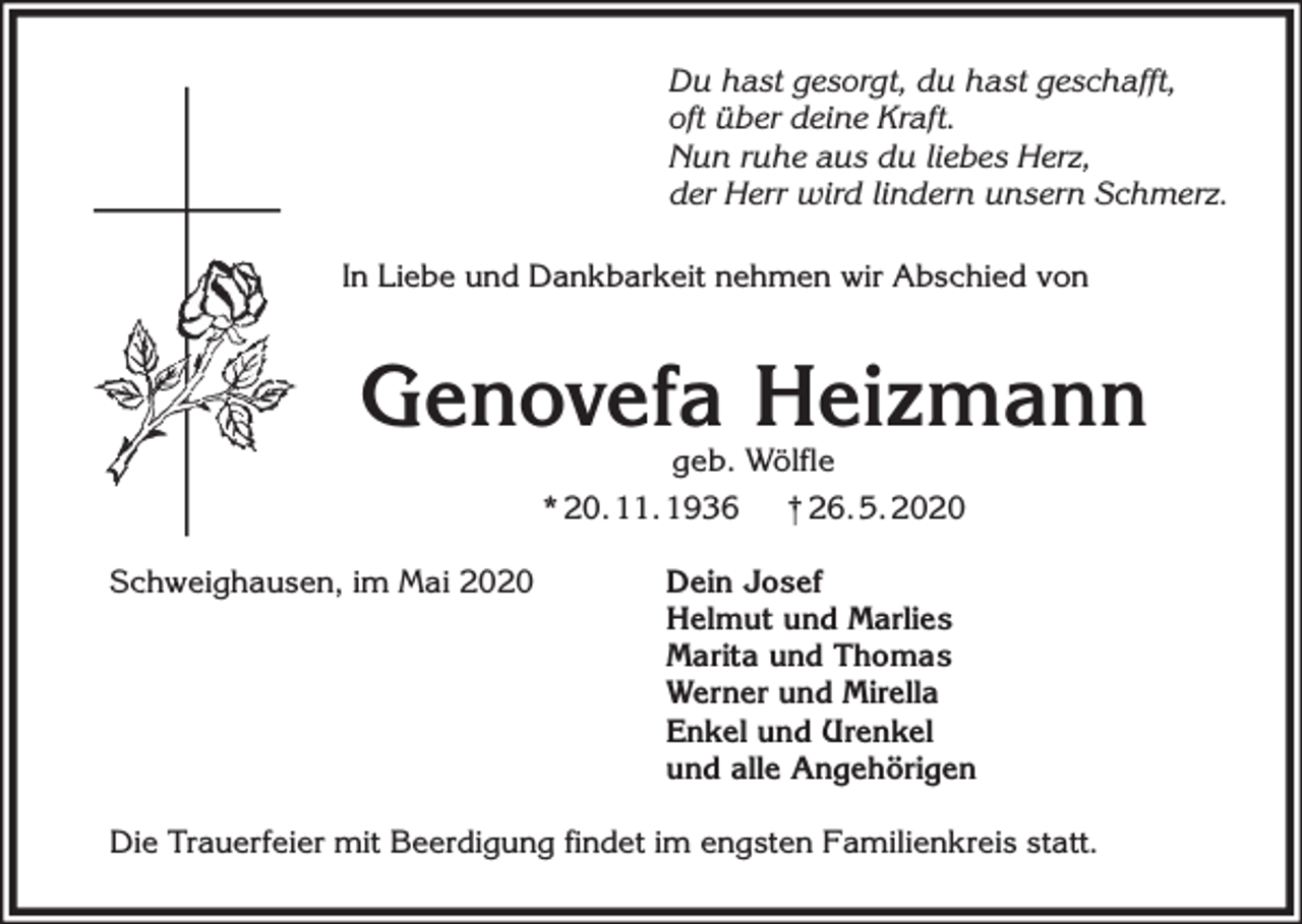 <p>Du hast gesorgt, du hast geschafft,<br />oft über deine Kraft.<br />Nun ruhe aus du liebes Herz,<br />der Herr wird lindern unsern Schmerz.<br />In Liebe und Dankbarkeit nehmen wir Abschied von</p><p>Genovefa Heizmann<br />geb. Wölfle<br />* 20. 11. 1936<br />† 26. 5. 2020</p><p>Schweighausen, im Mai 2020</p><p>Dein Josef<br />Helmut und Marlies<br />Marita und Thomas<br />Werner und Mirella<br />Enkel und Urenkel<br />und alle Angehörigen</p><p>Die Trauerfeier mit Beerdigung findet im engsten Familienkreis statt.</p>