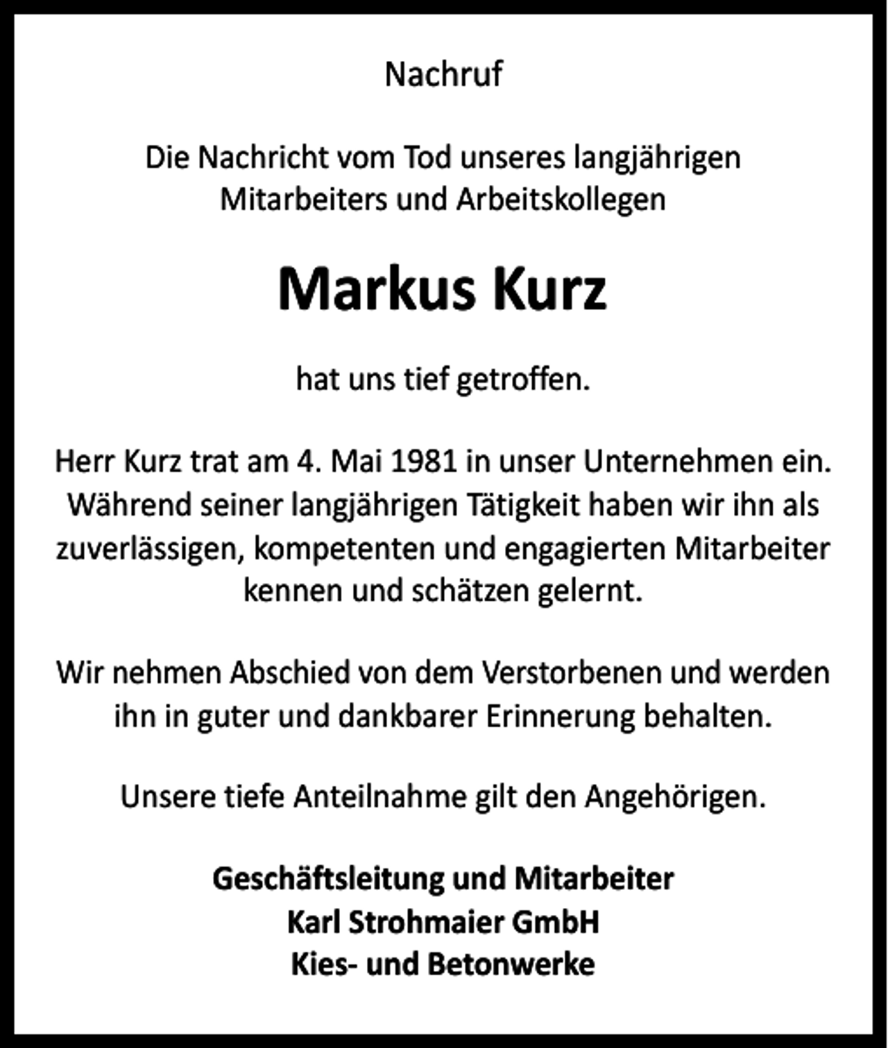 <p>Nachruf<br />Die Nachricht vom Tod unseres langjährigen<br />Mitarbeiters und Arbeitskollegen</p><p>Markus Kurz<br />hat uns tief getroffen.<br />Herr Kurz trat am 4. Mai 1981 in unser Unternehmen ein.<br />Während seiner langjährigen Tätigkeit haben wir ihn als<br />zuverlässigen, kompetenten und engagierten Mitarbeiter<br />kennen und schätzen gelernt.<br />Wir nehmen Abschied von dem Verstorbenen und werden<br />ihn in guter und dankbarer Erinnerung behalten.<br />Unsere tiefe Anteilnahme gilt den Angehörigen.<br />Geschäftsleitung und Mitarbeiter<br />Karl Strohmaier GmbH<br />Kies- und Betonwerke</p>