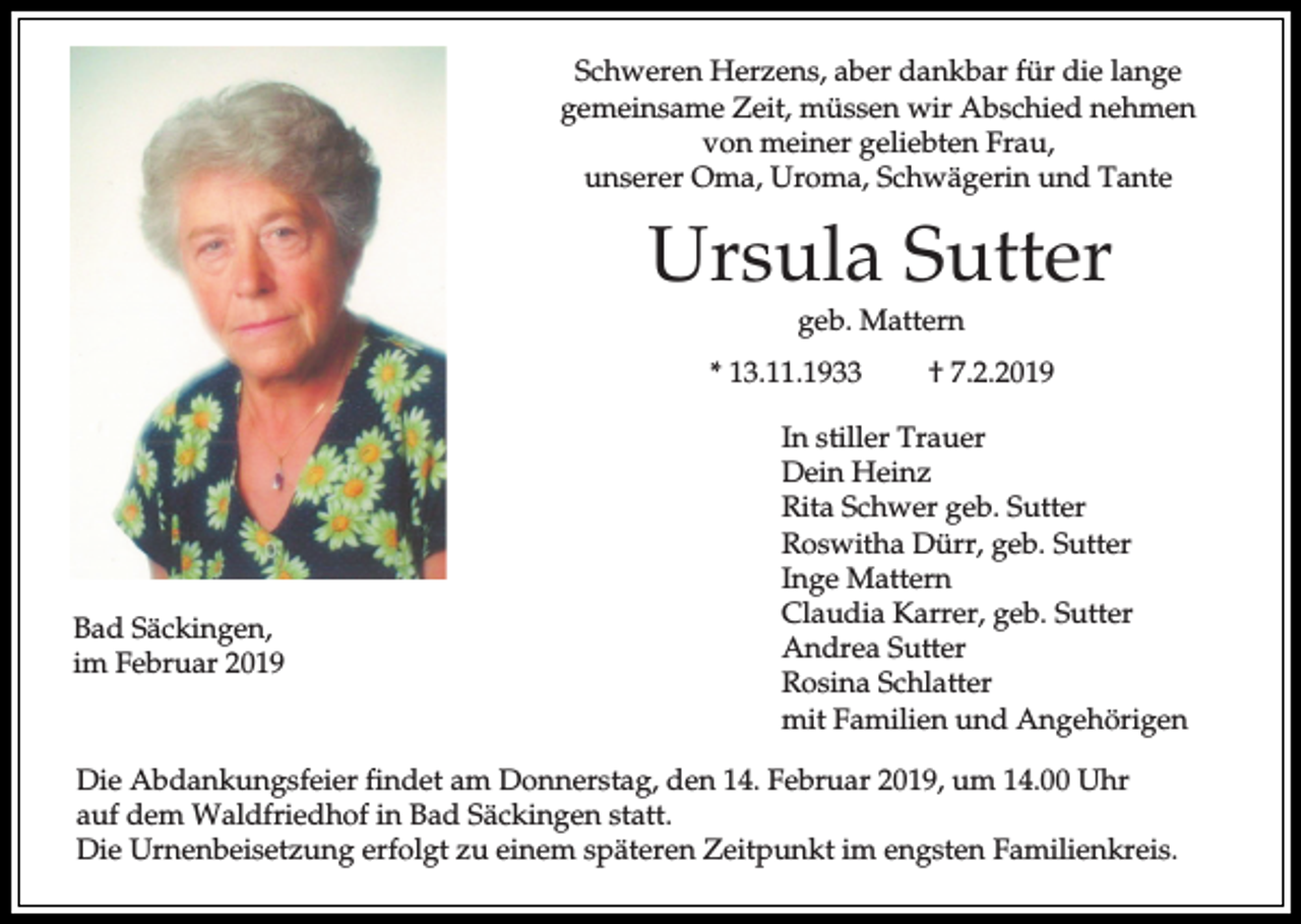<p>Schweren Herzens, aber dankbar für die lange<br />gemeinsame Zeit, müssen wir Abschied nehmen<br />von meiner geliebten Frau,<br />unserer Oma, Uroma, Schwägerin und Tante</p><p>Ursula Sutter<br />geb. Mattern<br />* 13.11.1933</p><p>Bad Säckingen,<br />im Februar 2019</p><p>† 7.2.2019</p><p>In stiller Trauer<br />Dein Heinz<br />Rita Schwer geb. Sutter<br />Roswitha Dürr, geb. Sutter<br />Inge Mattern<br />Claudia Karrer, geb. Sutter<br />Andrea Sutter<br />Rosina Schlatter<br />mit Familien und Angehörigen</p><p>Die Abdankungsfeier findet am Donnerstag, den 14. Februar 2019, um 14.00 Uhr<br />auf dem Waldfriedhof in Bad Säckingen statt.<br />Die Urnenbeisetzung erfolgt zu einem späteren Zeitpunkt im engsten Familienkreis.</p>